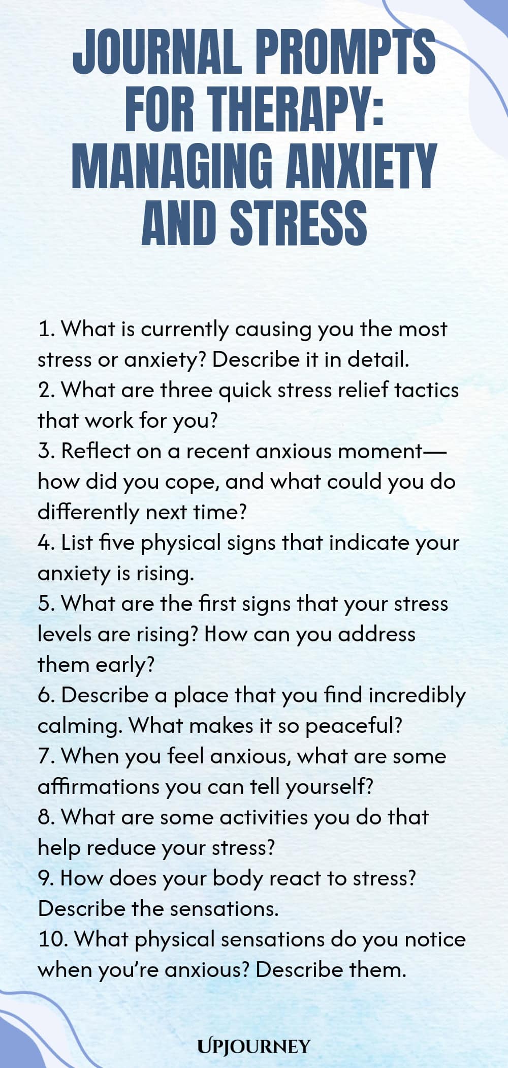 Journal Prompts for Therapy: Managing Anxiety and Stress 1. What is currently causing you the most stress or anxiety? Describe it in detail. 2. What are three quick stress relief tactics that work for you? 3. Reflect on a recent anxious moment—how did you cope, and what could you do differently next time? 4. List five physical signs that indicate your anxiety is rising. 5. What are the first signs that your stress levels are rising? How can you address them early? 6. Describe a...