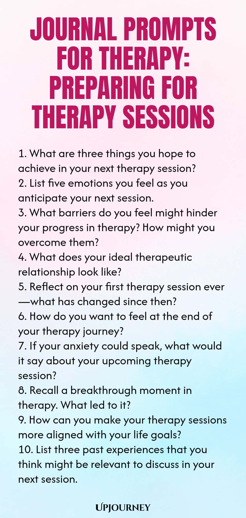 Journal Prompts for Therapy: Preparing for Therapy Sessions 1. What are three things you hope to achieve in your next therapy session? 2. List five emotions you feel as you anticipate your next session. 3. What barriers do you feel might hinder your progress in therapy? How might you overcome them? 4. What does your ideal therapeutic relationship look like? 5. Reflect on your first therapy session ever—what has changed since then? 6. How do you want to feel at the end of your t...