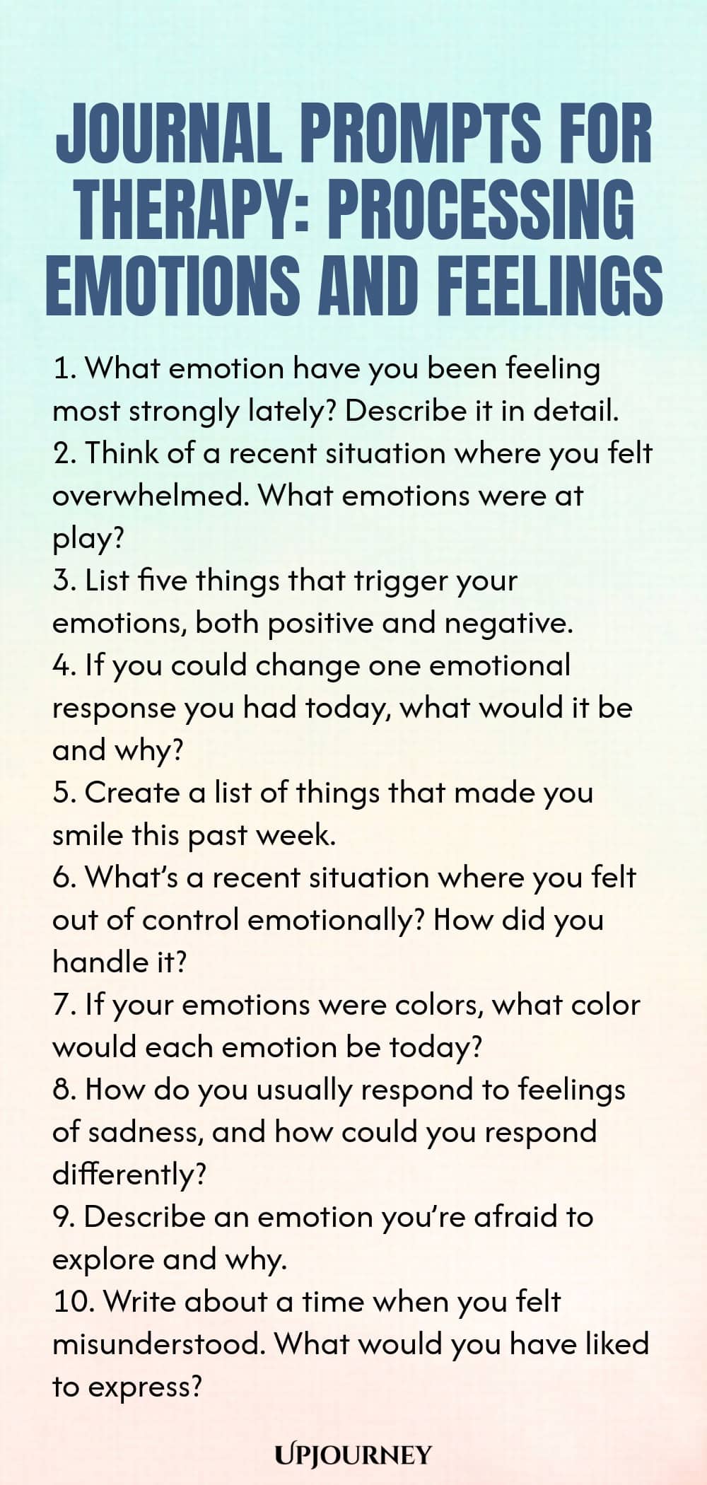 Journal Prompts for Therapy: Processing Emotions and Feelings 1. What emotion have you been feeling most strongly lately? Describe it in detail. 2. Think of a recent situation where you felt overwhelmed. What emotions were at play? 3. List five things that trigger your emotions, both positive and negative. 4. If you could change one emotional response you had today, what would it be and why? 5. Create a list of things that made you smile this past week. 6. What’s a recent situa...
