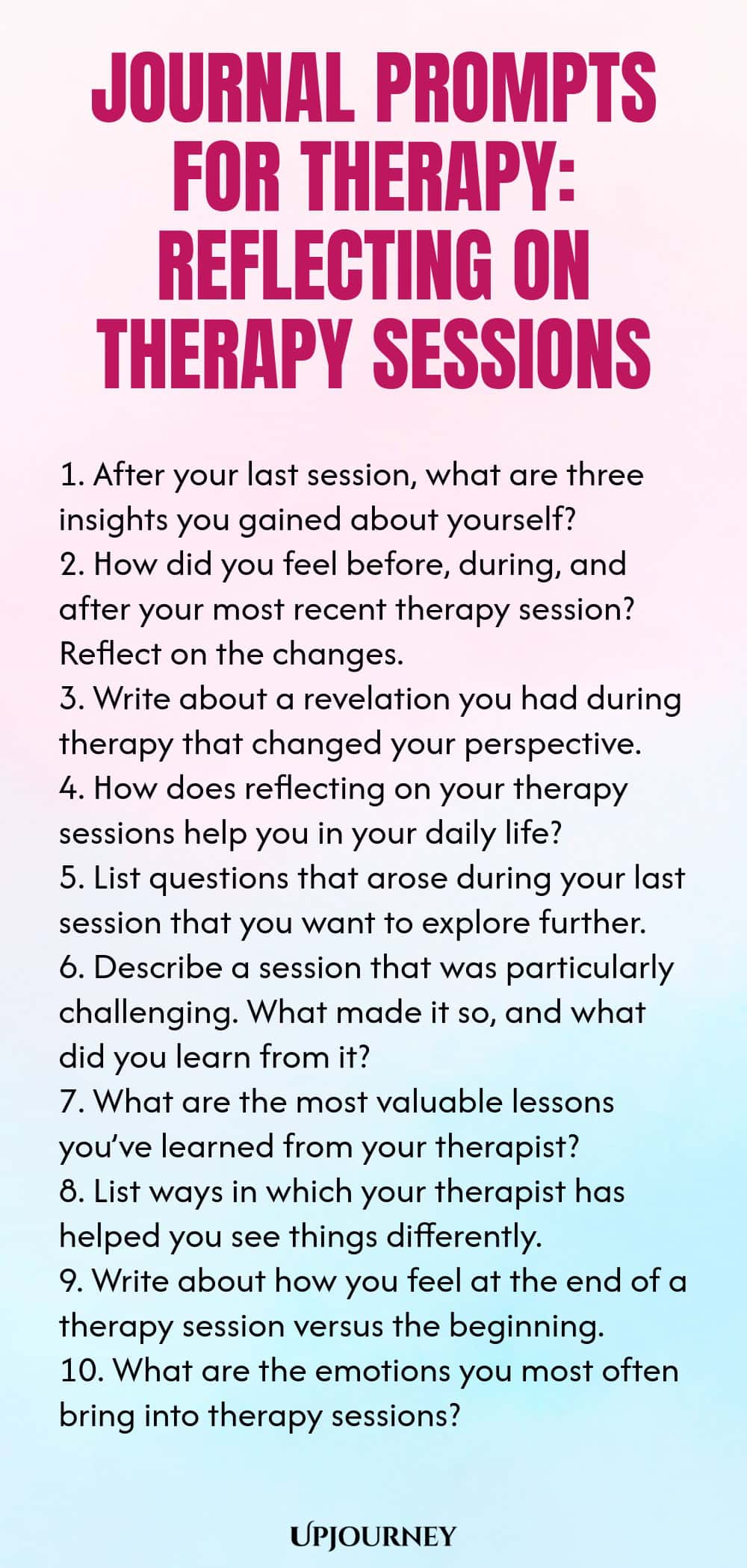 Journal Prompts for Therapy: Reflecting on Therapy Sessions 1. After your last session, what are three insights you gained about yourself? 2. How did you feel before, during, and after your most recent therapy session? Reflect on the changes. 3. Write about a revelation you had during therapy that changed your perspective. 4. How does reflecting on your therapy sessions help you in your daily life? 5. List questions that arose during your last session that you want to explore fu...