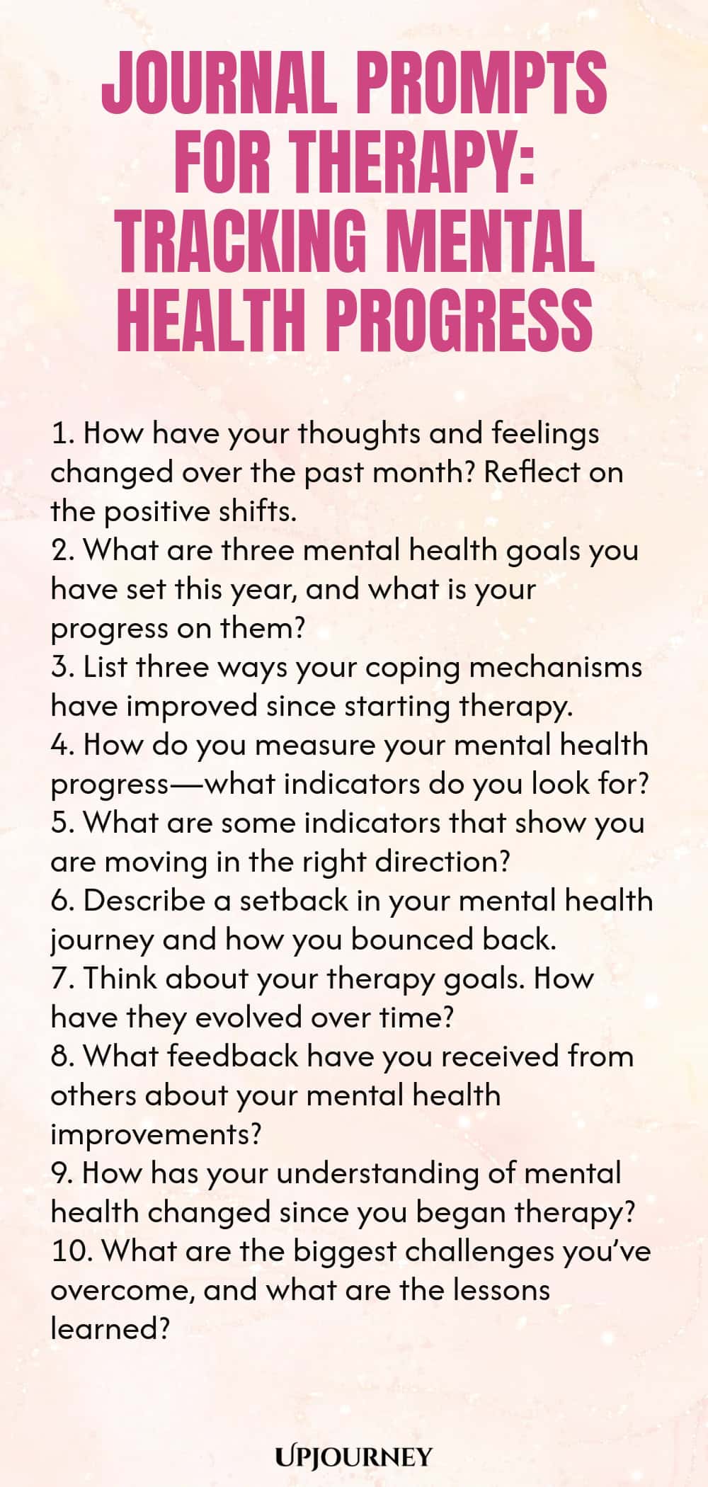 Journal Prompts for Therapy: Tracking Mental Health Progress 1. How have your thoughts and feelings changed over the past month? Reflect on the positive shifts. 2. What are three mental health goals you have set this year, and what is your progress on them? 3. List three ways your coping mechanisms have improved since starting therapy. 4. How do you measure your mental health progress—what indicators do you look for? 5. What are some indicators that show you are moving in the ri...