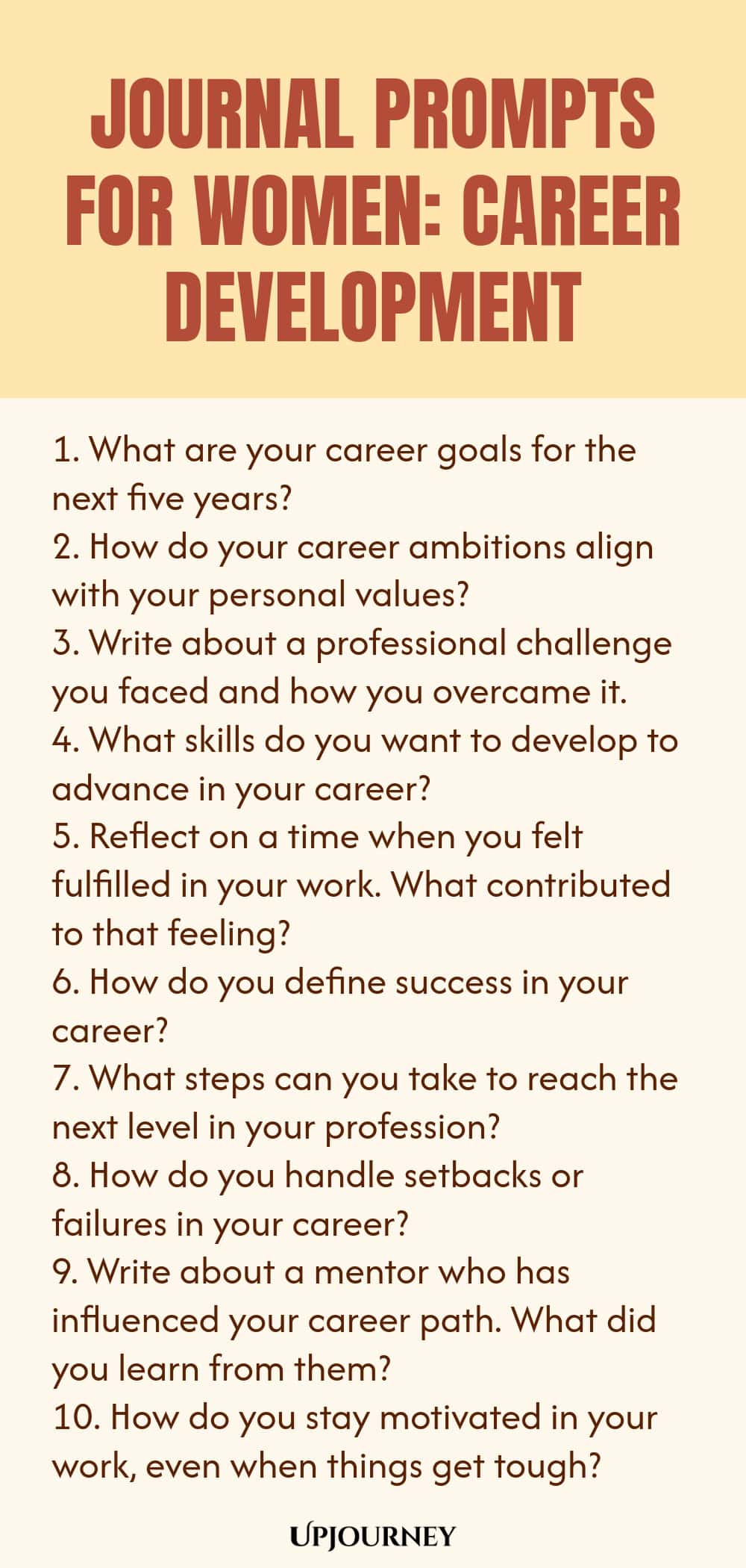 Journal Prompts for Women: Career Development 1. What are your career goals for the next five years? 2. How do your career ambitions align with your personal values? 3. Write about a professional challenge you faced and how you overcame it. 4. What skills do you want to develop to advance in your career? 5. Reflect on a time when you felt fulfilled in your work. What contributed to that feeling? 6. How do you define success in your career? 7. What steps can you take to reach t...