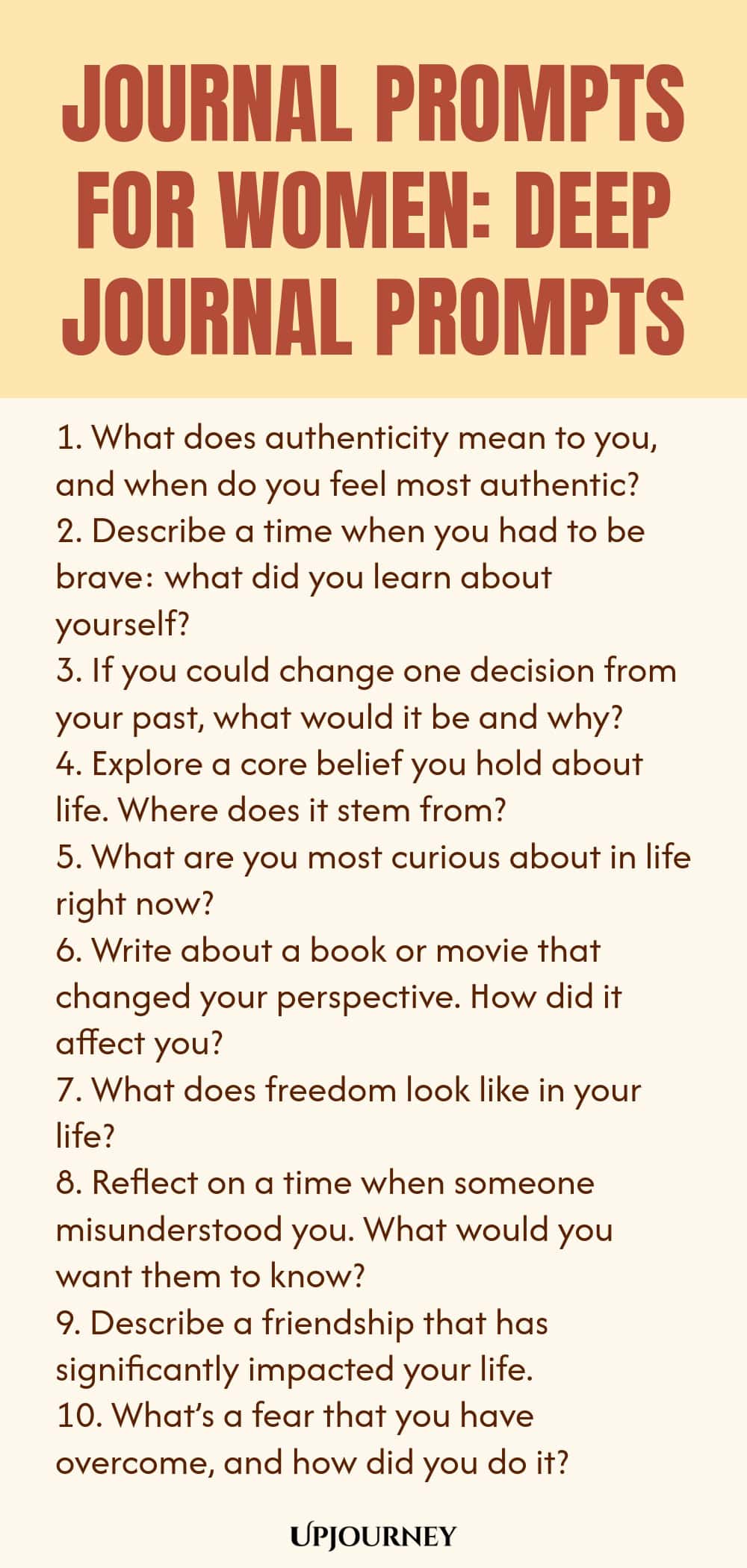 Journal Prompts for Women: Deep Journal Prompts 1. What does authenticity mean to you, and when do you feel most authentic? 2. Describe a time when you had to be brave: what did you learn about yourself? 3. If you could change one decision from your past, what would it be and why? 4. Explore a core belief you hold about life. Where does it stem from? 5. What are you most curious about in life right now? 6. Write about a book or movie that changed your perspective. How did it af...