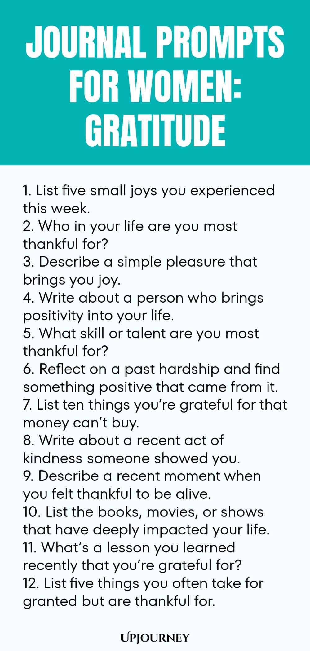Journal Prompts for Women: Gratitude 1. List five small joys you experienced this week. 2. Who in your life are you most thankful for? 3. Describe a simple pleasure that brings you joy. 4. Write about a person who brings positivity into your life. 5. What skill or talent are you most thankful for? 6. Reflect on a past hardship and find something positive that came from it. 7. List ten things you’re grateful for that money can’t buy. 8. Write about a recent act of kindness som...