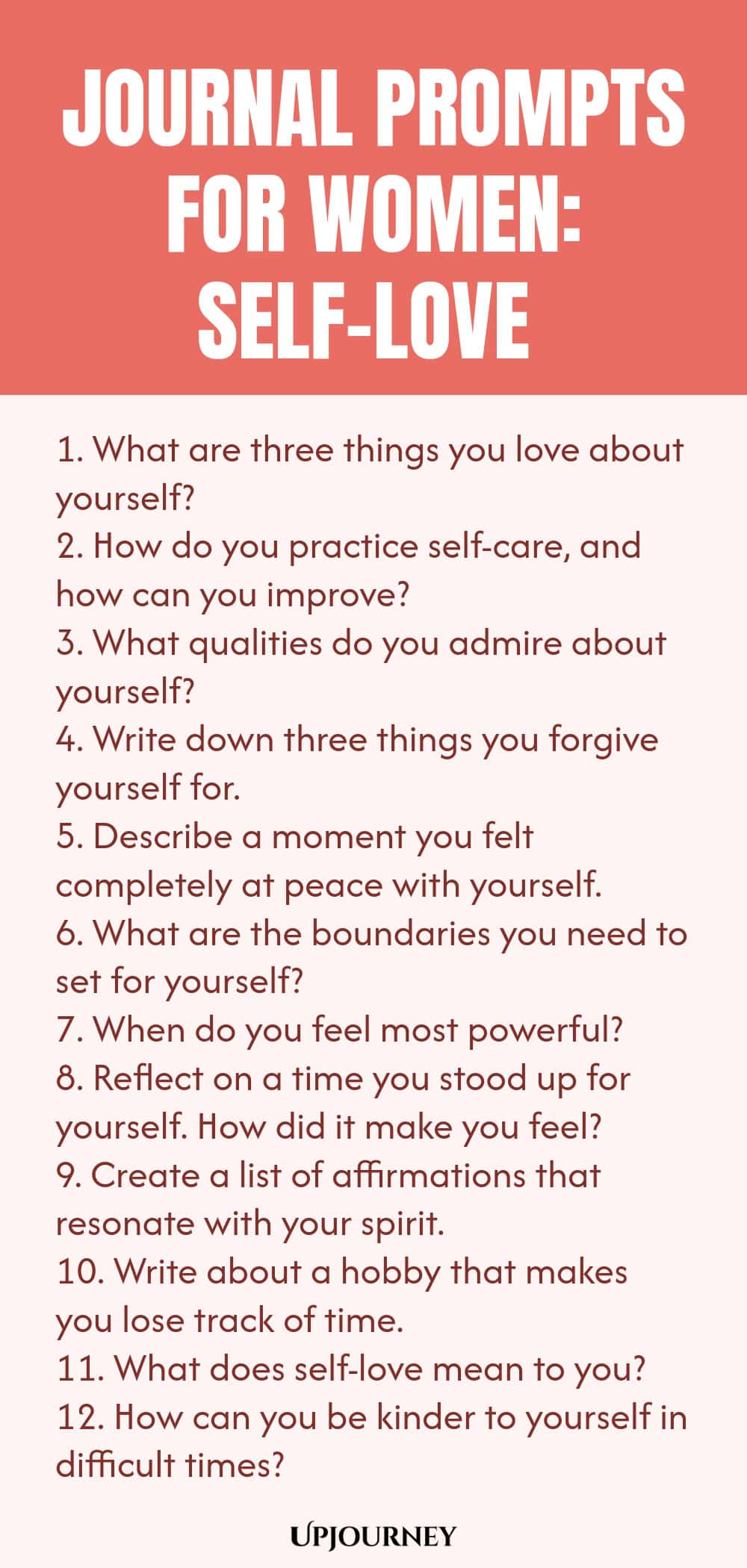 Journal Prompts for Women: Self-Love 1. What are three things you love about yourself? 2. How do you practice self-care, and how can you improve? 3. What qualities do you admire about yourself? 4. Write down three things you forgive yourself for. 5. Describe a moment you felt completely at peace with yourself. 6. What are the boundaries you need to set for yourself? 7. When do you feel most powerful? 8. Reflect on a time you stood up for yourself. How did it make you feel? ...