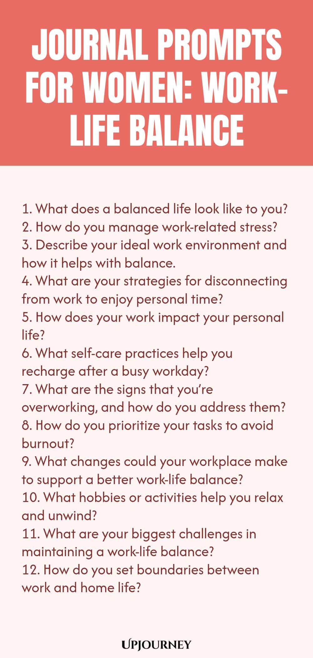 Journal Prompts for Women: Work-Life Balance 1. What does a balanced life look like to you? 2. How do you manage work-related stress? 3. Describe your ideal work environment and how it helps with balance. 4. What are your strategies for disconnecting from work to enjoy personal time? 5. How does your work impact your personal life? 6. What self-care practices help you recharge after a busy workday? 7. What are the signs that you’re overworking, and how do you address them? 8. How do...