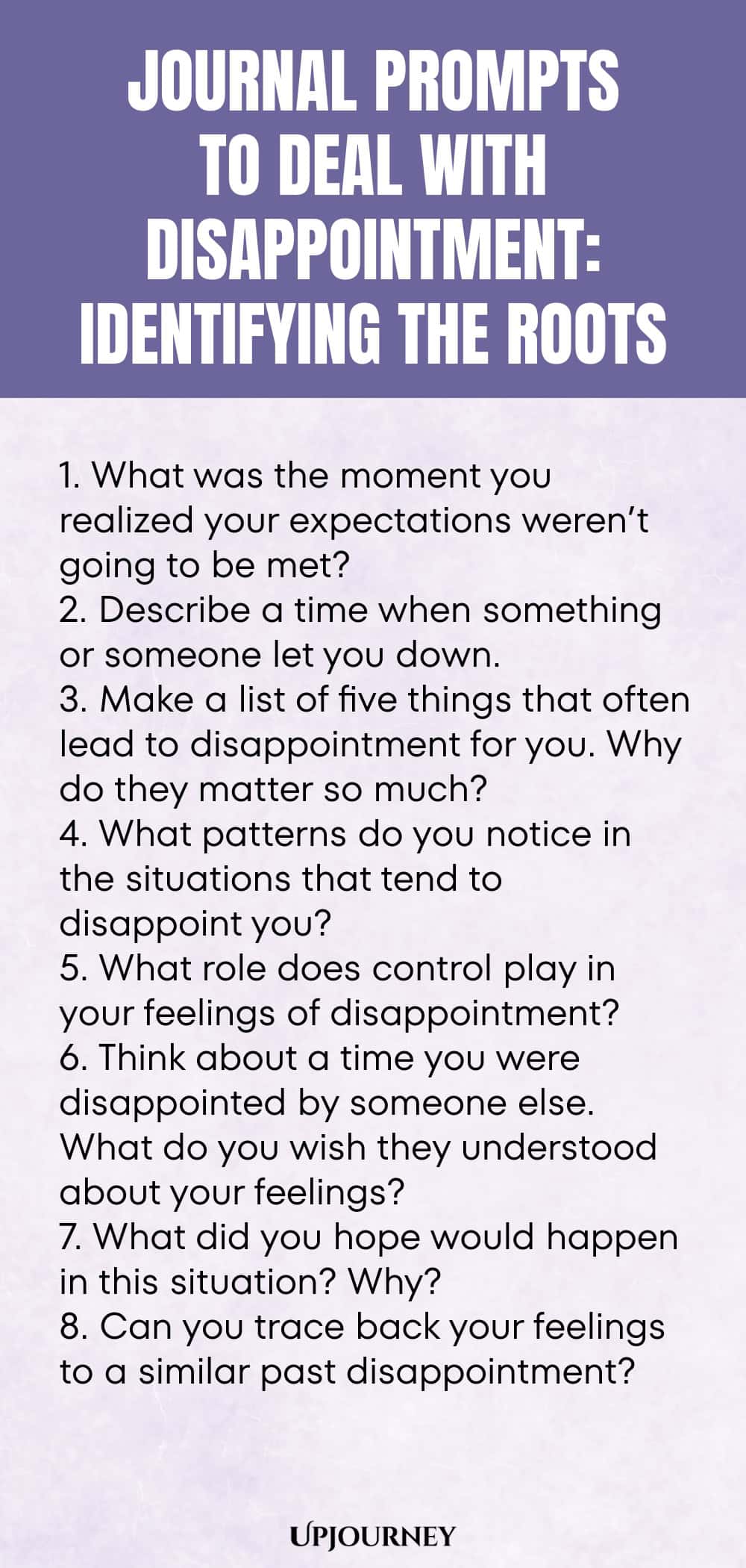 "Journal Prompts to Deal with Disappointment: Identifying the Roots: 1. What was the moment you realized your expectations weren’t going to be met?  2. Describe a time when something or someone let you down.  3. Make a list of five things that often lead to disappointment for you. Why do they matter so much?  4. What patterns do you notice in the situations that tend to disappoint you?  5. What role does control play in your feelings of disappointment?  6. Think about a time