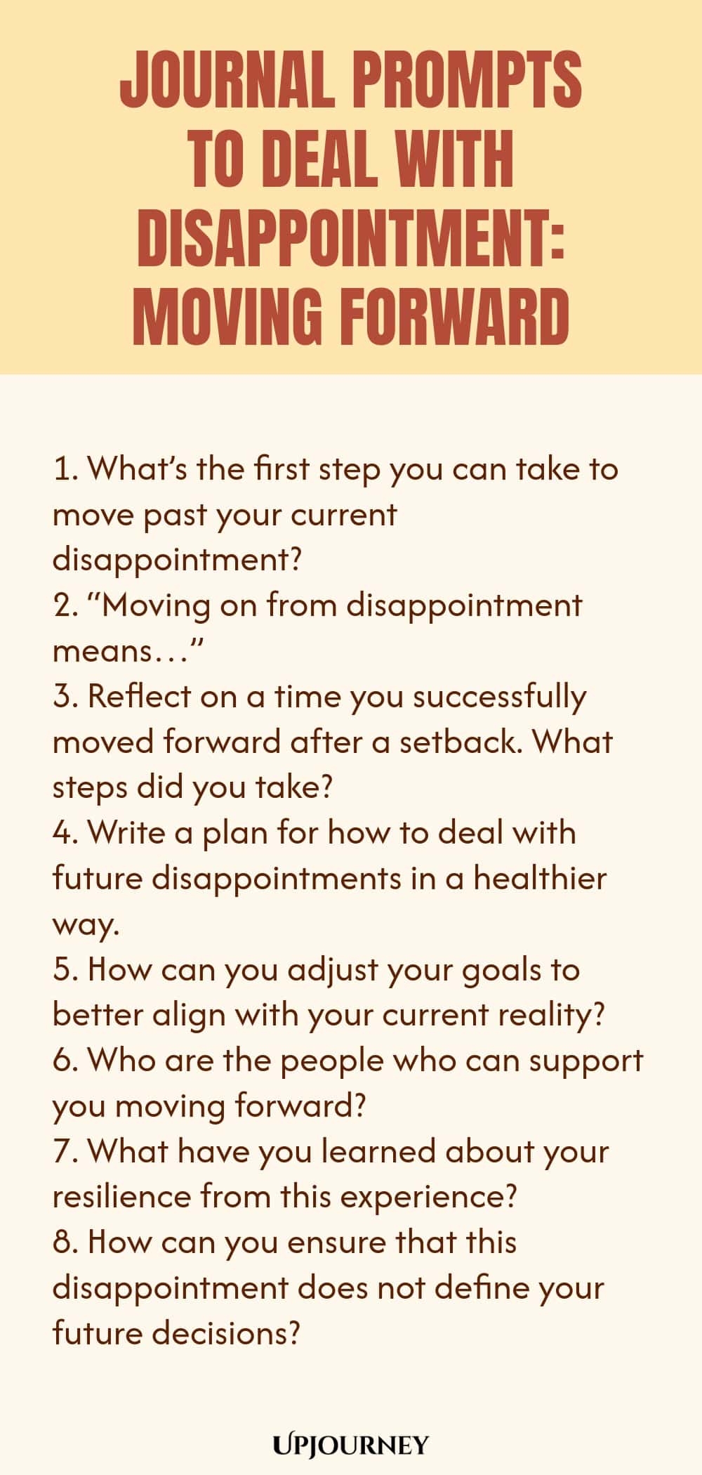 "Journal Prompts to Deal with Disappointment: Moving Forward: 1. What’s the first step you can take to move past your current disappointment?  2. “Moving on from disappointment means…”  3. Reflect on a time you successfully moved forward after a setback. What steps did you take? 4. Write a plan for how to deal with future disappointments in a healthier way.  5. How can you adjust your goals to better align with your current reality?  6. Who are the people who can support you moving"