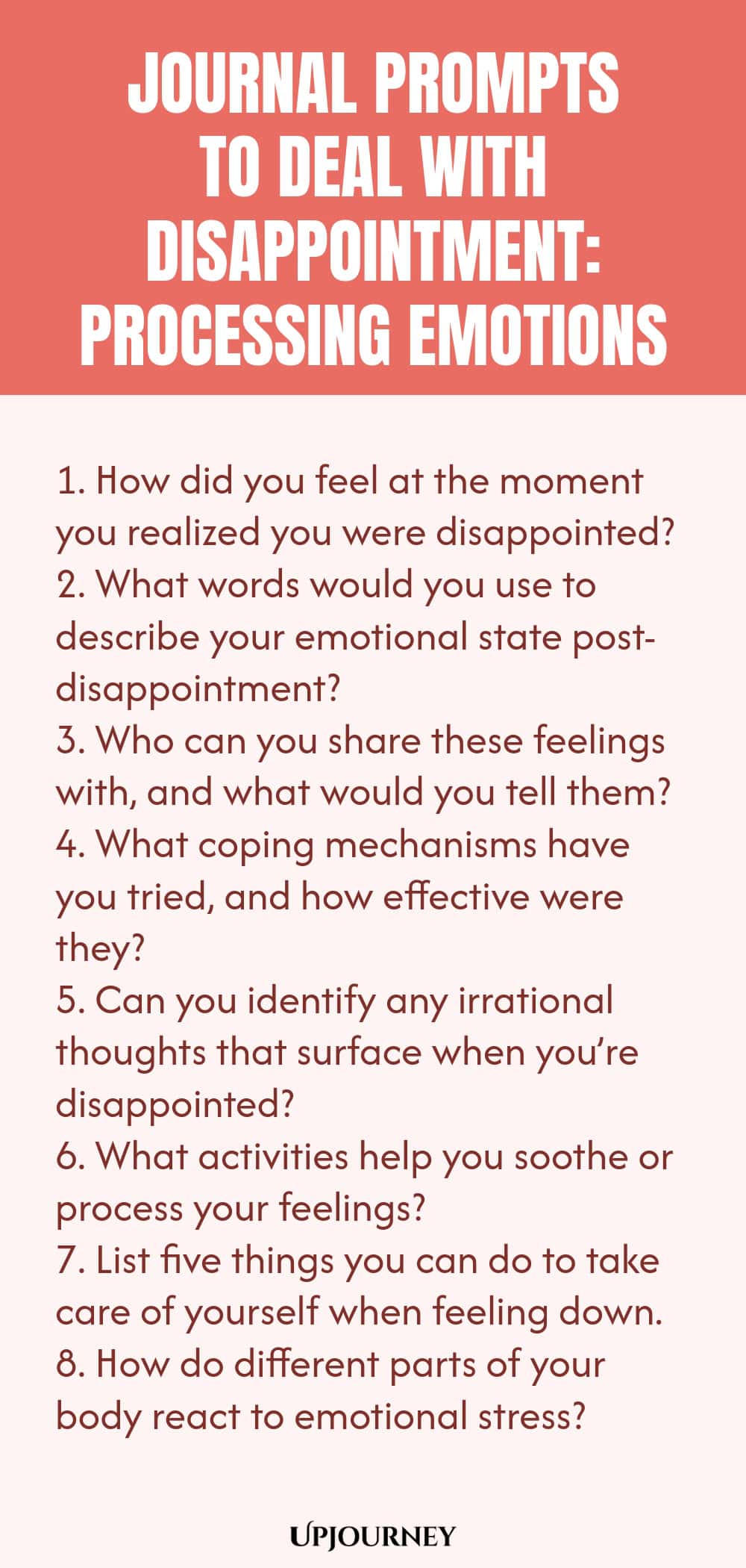 "Journal Prompts to Deal with Disappointment: Processing Emotions: 1. How did you feel at the moment you realized you were disappointed?  2. What words would you use to describe your emotional state post-disappointment?  3. Who can you share these feelings with, and what would you tell them?  4. What coping mechanisms have you tried, and how effective were they?  5. Can you identify any irrational thoughts that surface when you’re disappointed?  6. What activities help you soo"
