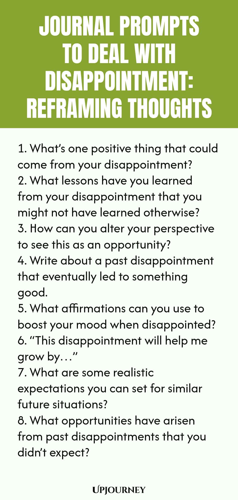 "Journal Prompts to Deal with Disappointment: Reframing Thoughts: 1. What’s one positive thing that could come from your disappointment?  2. What lessons have you learned from your disappointment that you might not have learned otherwise?  3. How can you alter your perspective to see this as an opportunity?  4. Write about a past disappointment that eventually led to something good.  5. What affirmations can you use to boost your mood when disappointed?  6. “This disappointmen"