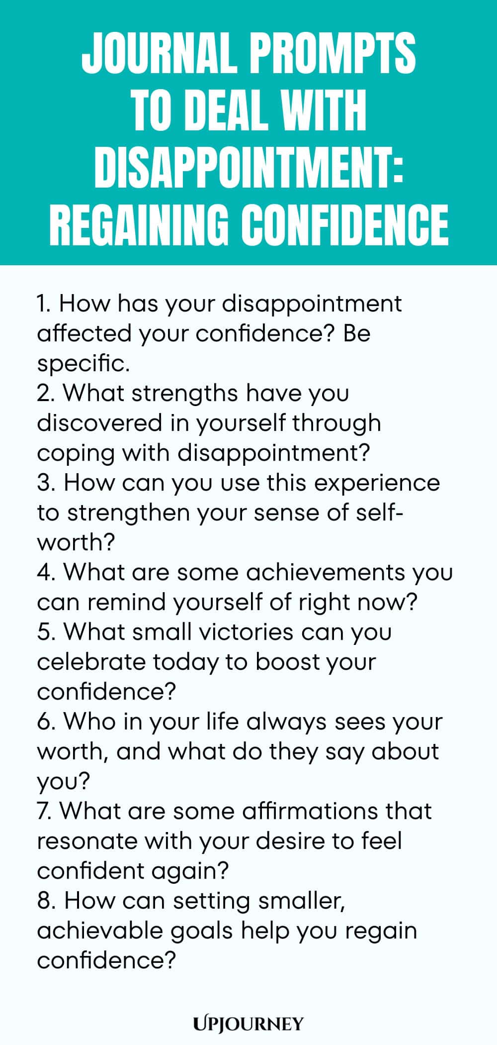 "Journal Prompts to Deal with Disappointment: Regaining Confidence: 1. How has your disappointment affected your confidence? Be specific.  2. What strengths have you discovered in yourself through coping with disappointment?  3. How can you use this experience to strengthen your sense of self-worth?  4. What are some achievements you can remind yourself of right now?  5. What small victories can you celebrate today to boost your confidence?  6. Who in your life always sees you"
