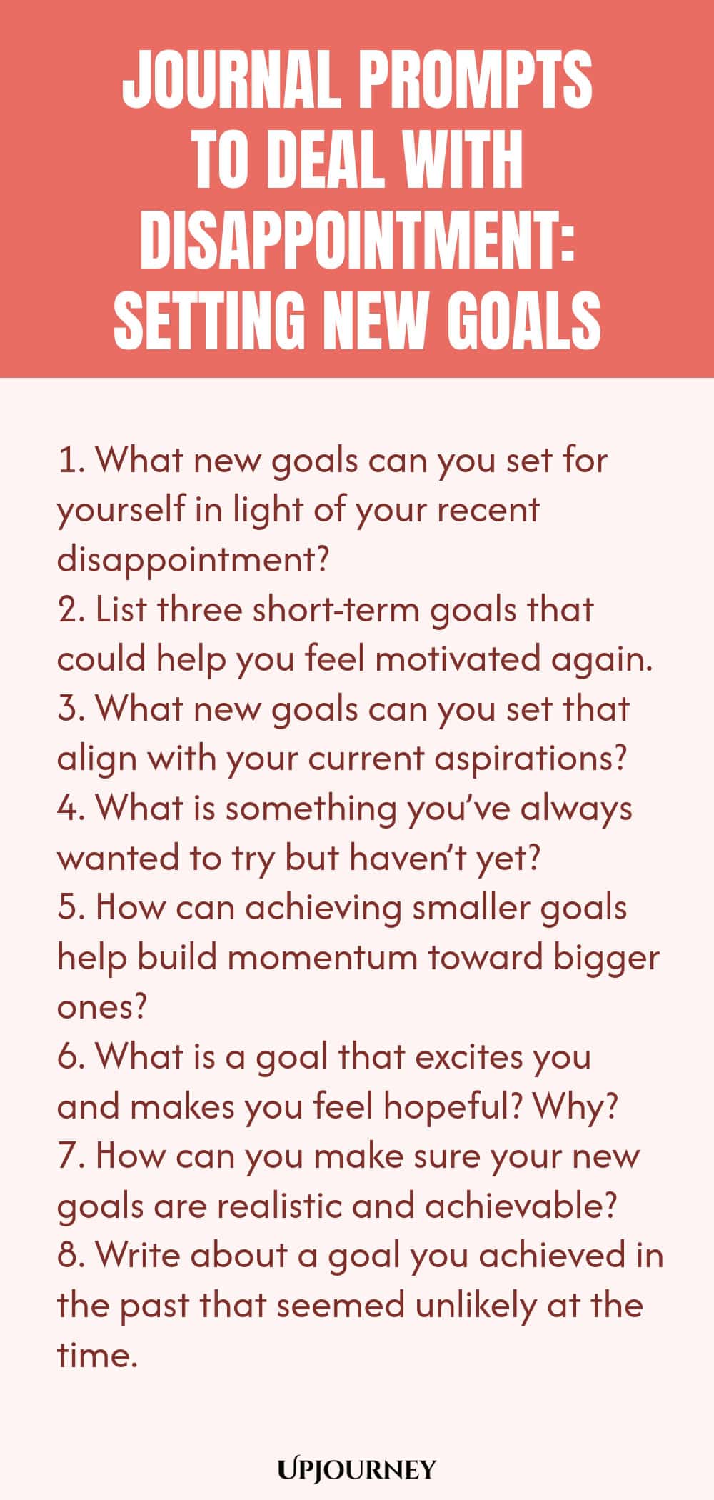 "Journal Prompts to Deal with Disappointment: Setting New Goals: 1. What new goals can you set for yourself in light of your recent disappointment?  2. List three short-term goals that could help you feel motivated again.  3. What new goals can you set that align with your current aspirations?  4. What is something you’ve always wanted to try but haven’t yet?  5. How can achieving smaller goals help build momentum toward bigger ones?  6. What is a goal that excites you and mak"