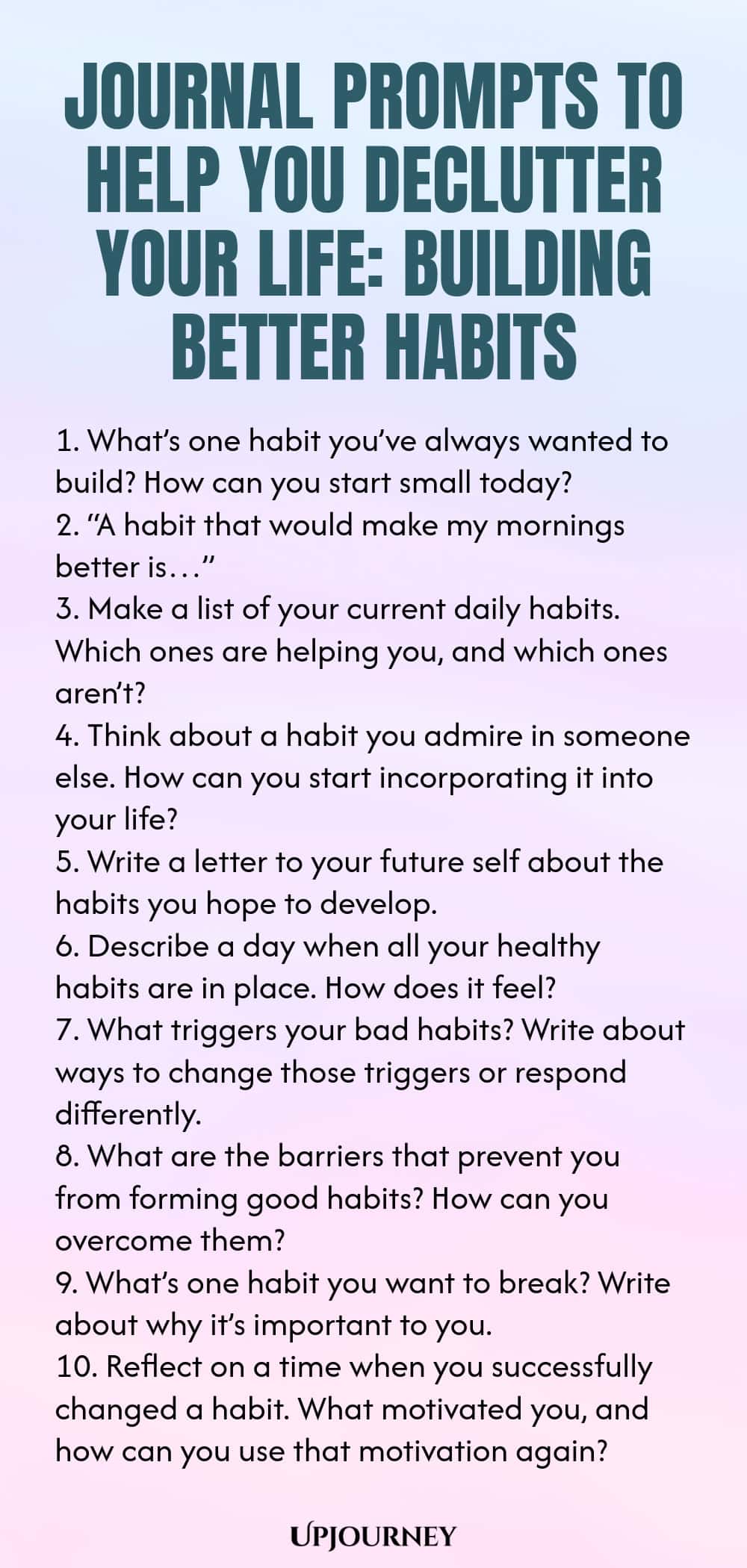 Journal Prompts to Help You Declutter Your Life: Building Better Habits 1. What’s one habit you’ve always wanted to build? How can you start small today? 2. “A habit that would make my mornings better is…” 3. Make a list of your current daily habits. Which ones are helping you, and which ones aren’t? 4. Think about a habit you admire in someone else. How can you start incorporating it into your life? 5. Write a letter to your future self about the habits you hope to develop. 6....