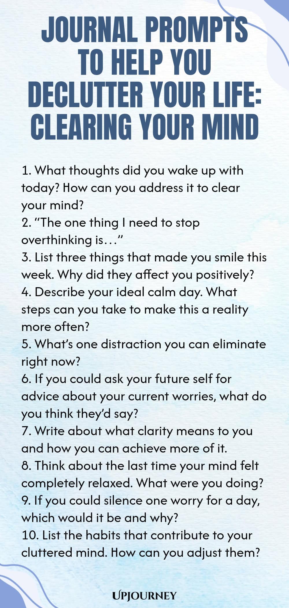 Journal Prompts to Help You Declutter Your Life: Clearing Your Mind 1. What thoughts did you wake up with today? How can you address it to clear your mind? 2. “The one thing I need to stop overthinking is…” 3. List three things that made you smile this week. Why did they affect you positively? 4. Describe your ideal calm day. What steps can you take to make this a reality more often? 5. What’s one distraction you can eliminate right now? 6. If you could ask your future self for...