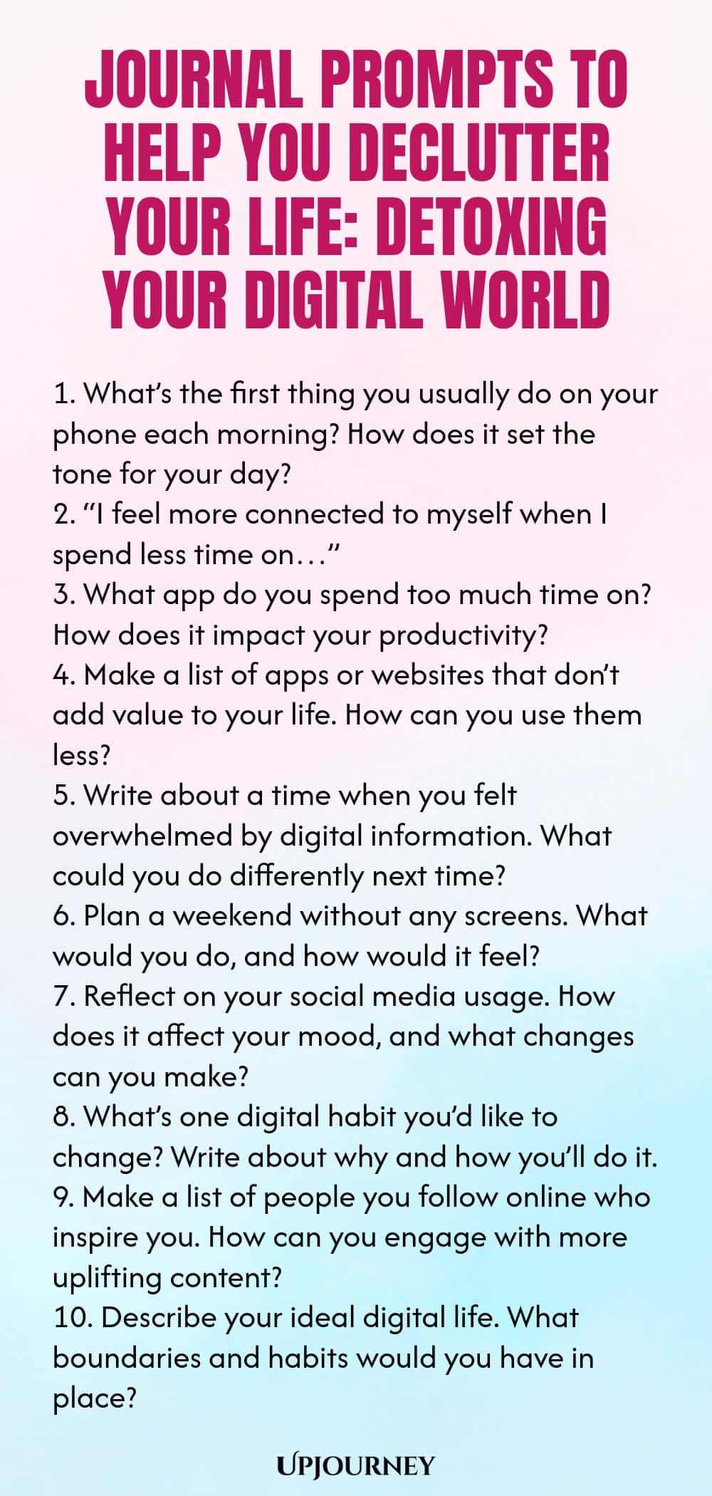 Journal Prompts to Help You Declutter Your Life: Detoxing Your Digital World 1. What’s the first thing you usually do on your phone each morning? How does it set the tone for your day? 2. “I feel more connected to myself when I spend less time on…” 3. What app do you spend too much time on? How does it impact your productivity? 4. Make a list of apps or websites that don’t add value to your life. How can you use them less? 5. Write about a time when you felt overwhelmed by digit...