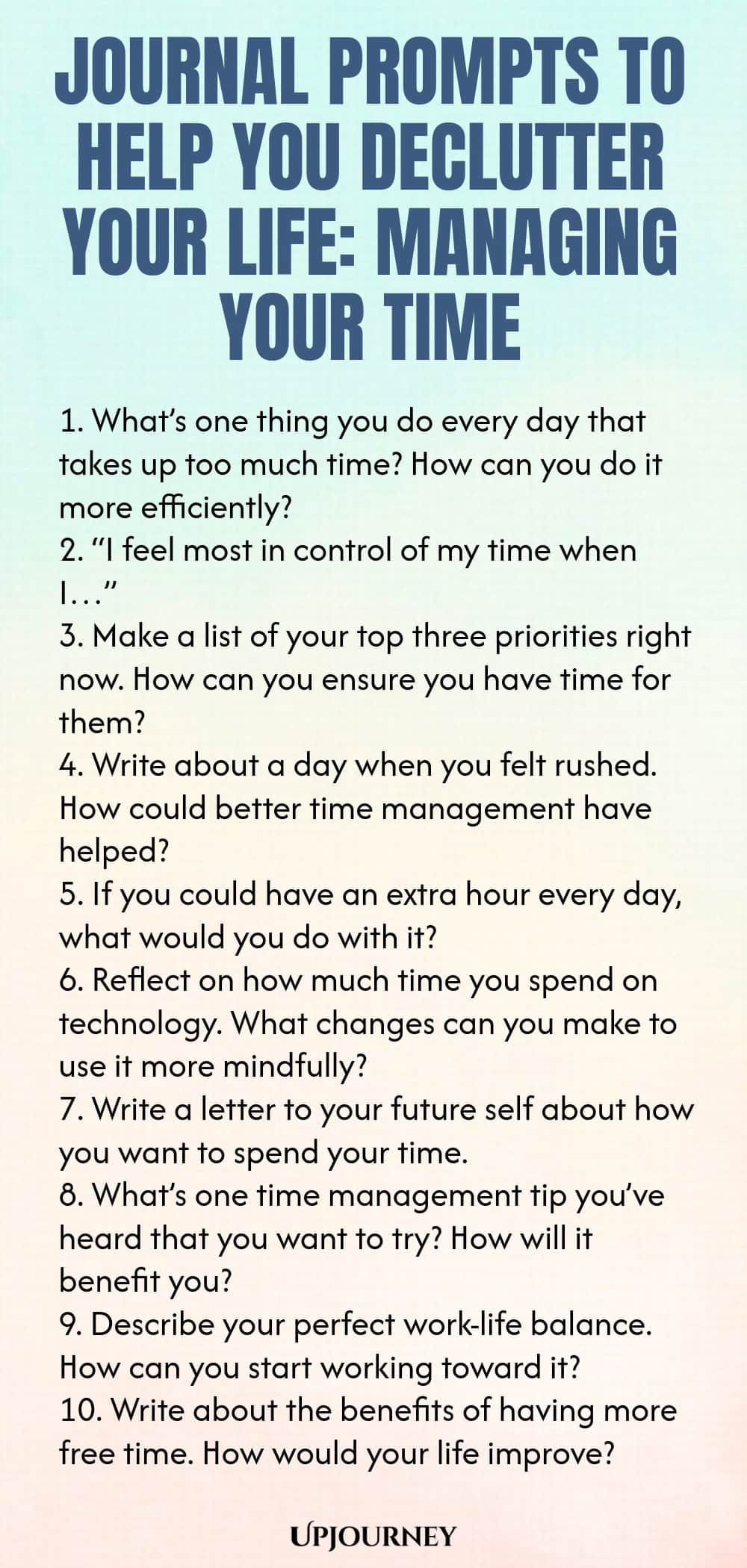 Journal Prompts to Help You Declutter Your Life: Managing Your Time 1. What’s one thing you do every day that takes up too much time? How can you do it more efficiently? 2. “I feel most in control of my time when I…” 3. Make a list of your top three priorities right now. How can you ensure you have time for them? 4. Write about a day when you felt rushed. How could better time management have helped? 5. If you could have an extra hour every day, what would you do with it? 6. Re...