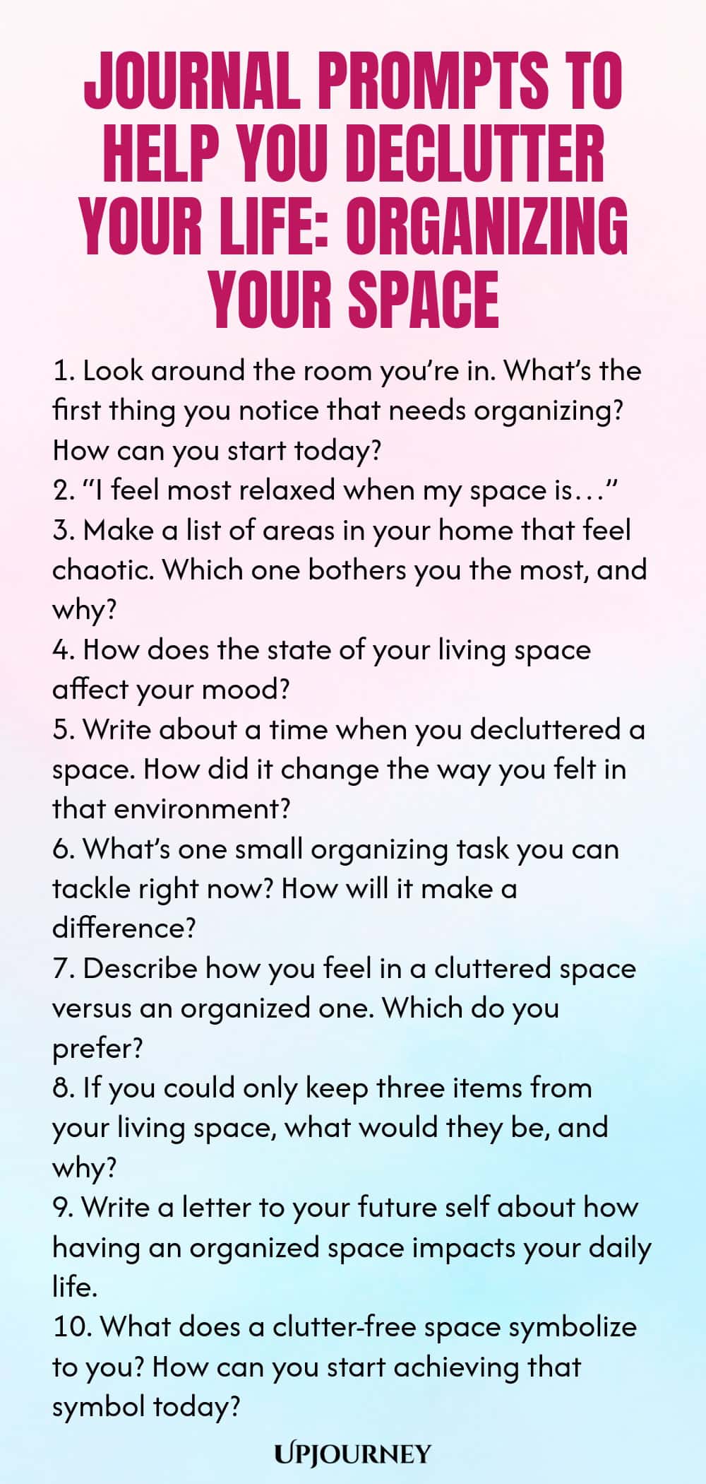 Journal Prompts to Help You Declutter Your Life: Organizing Your Space 1. Look around the room you’re in. What’s the first thing you notice that needs organizing? How can you start today? 2. “I feel most relaxed when my space is…” 3. Make a list of areas in your home that feel chaotic. Which one bothers you the most, and why? 4. How does the state of your living space affect your mood? 5. Write about a time when you decluttered a space. How did it change the way you felt in that...