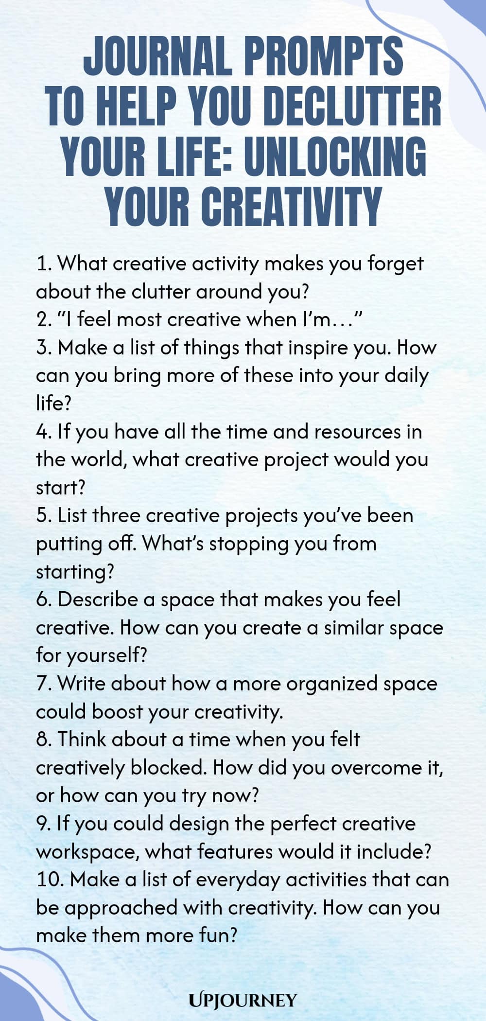 Journal Prompts to Help You Declutter Your Life: Unlocking Your Creativity 1. What creative activity makes you forget about the clutter around you? 2. “I feel most creative when I’m…” 3. Make a list of things that inspire you. How can you bring more of these into your daily life? 4. If you have all the time and resources in the world, what creative project would you start? 5. List three creative projects you’ve been putting off. What’s stopping you from starting? 6. Describe a ...