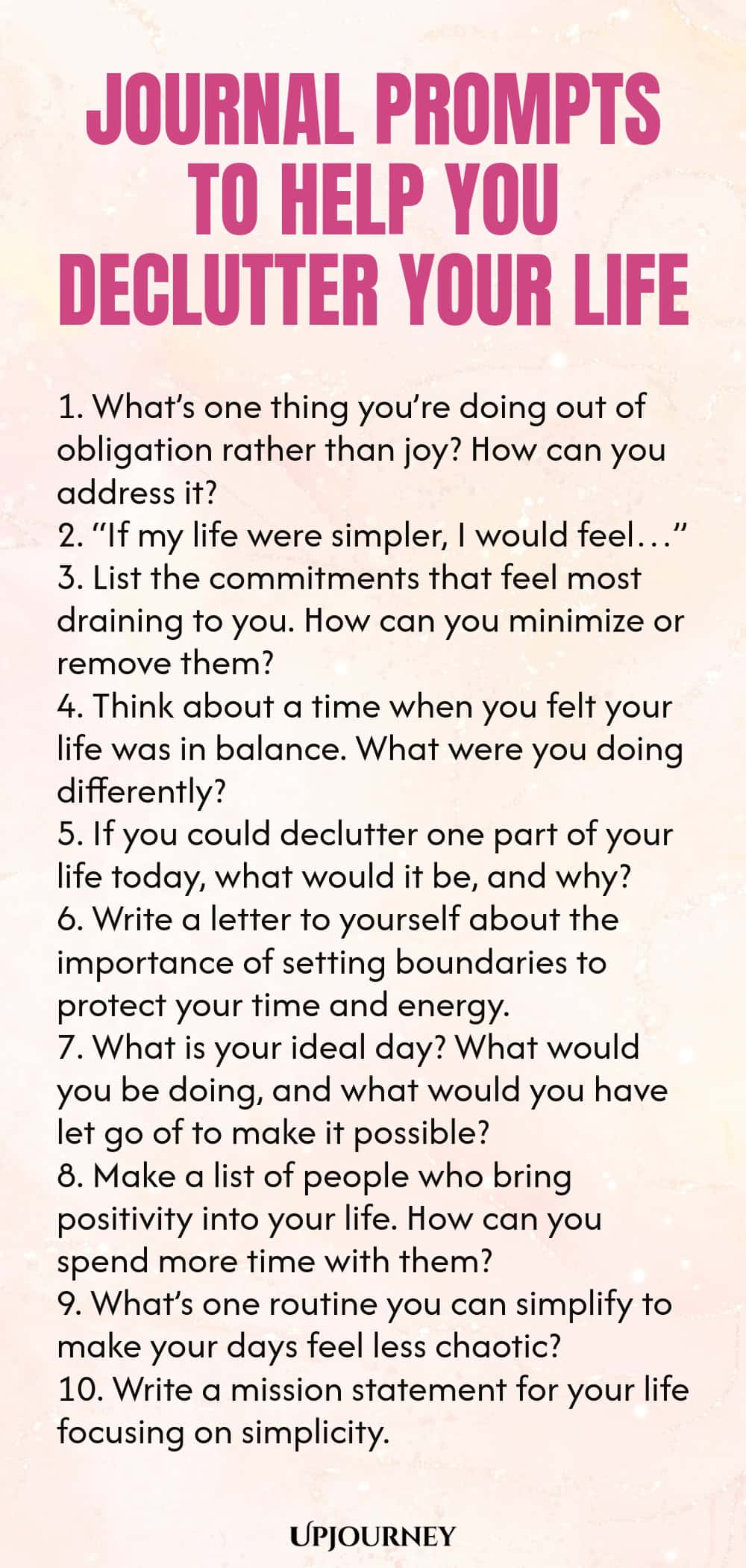 Journal Prompts to Help You Declutter Your Life 1. What’s one thing you’re doing out of obligation rather than joy? How can you address it? 2. “If my life were simpler, I would feel…” 3. List the commitments that feel most draining to you. How can you minimize or remove them? 4. Think about a time when you felt your life was in balance. What were you doing differently? 5. If you could declutter one part of your life today, what would it be, and why? 6. Write a letter to yoursel...
