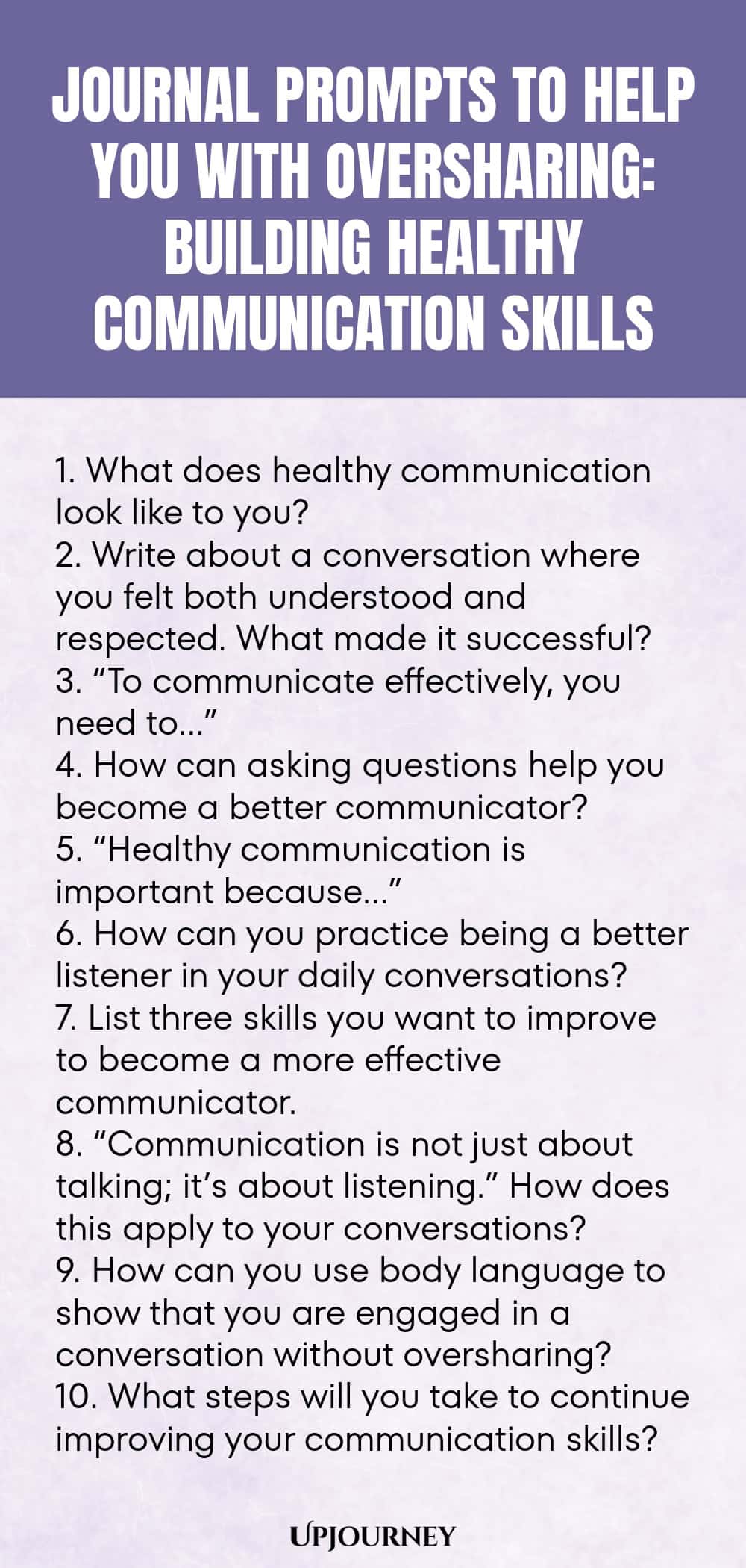 Journal Prompts to Help You with Oversharing: Building Healthy Communication Skills 1. What does healthy communication look like to you? 2. Write about a conversation where you felt both understood and respected. What made it successful? 3. “To communicate effectively, you need to…” 4. How can asking questions help you become a better communicator? 5. “Healthy communication is important because…” 6. How can you practice being a better listener in your daily conversations? 7. L...