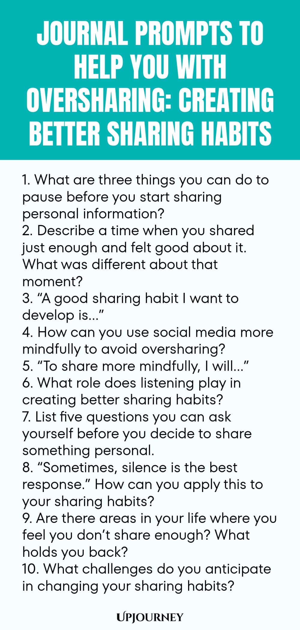 Journal Prompts to Help You with Oversharing: Creating Better Sharing Habits 1. What are three things you can do to pause before you start sharing personal information? 2. Describe a time when you shared just enough and felt good about it. What was different about that moment? 3. “A good sharing habit I want to develop is…” 4. How can you use social media more mindfully to avoid oversharing? 5. “To share more mindfully, I will…” 6. What role does listening play in creating bett...