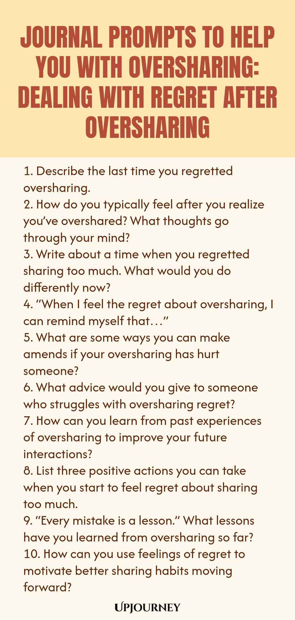 Journal Prompts to Help You with Oversharing: Dealing with Regret After Oversharing 1. Describe the last time you regretted oversharing. 2. How do you typically feel after you realize you’ve overshared? What thoughts go through your mind? 3. Write about a time when you regretted sharing too much. What would you do differently now? 4. “When I feel the regret about oversharing, I can remind myself that…” 5. What are some ways you can make amends if your oversharing has hurt someon...