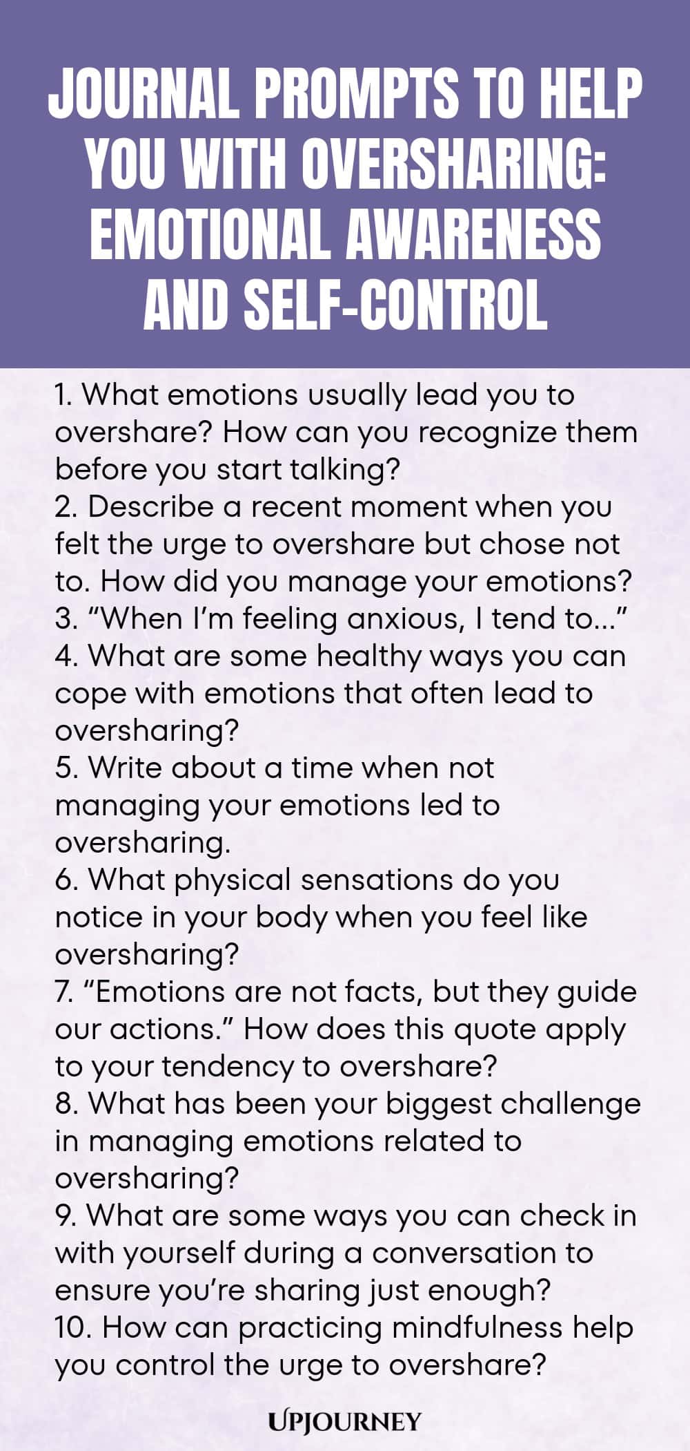 Journal Prompts to Help You with Oversharing: Emotional Awareness and Self-Control 1. What emotions usually lead you to overshare? How can you recognize them before you start talking? 2. Describe a recent moment when you felt the urge to overshare but chose not to. How did you manage your emotions? 3. “When I’m feeling anxious, I tend to…” 4. What are some healthy ways you can cope with emotions that often lead to oversharing? 5. Write about a time when not managing your emotion...