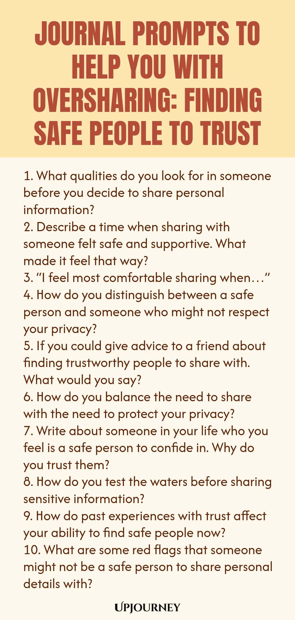Journal Prompts to Help You with Oversharing: Finding Safe People to Trust 1. What qualities do you look for in someone before you decide to share personal information? 2. Describe a time when sharing with someone felt safe and supportive. What made it feel that way? 3. “I feel most comfortable sharing when…” 4. How do you distinguish between a safe person and someone who might not respect your privacy? 5. If you could give advice to a friend about finding trustworthy people to ...