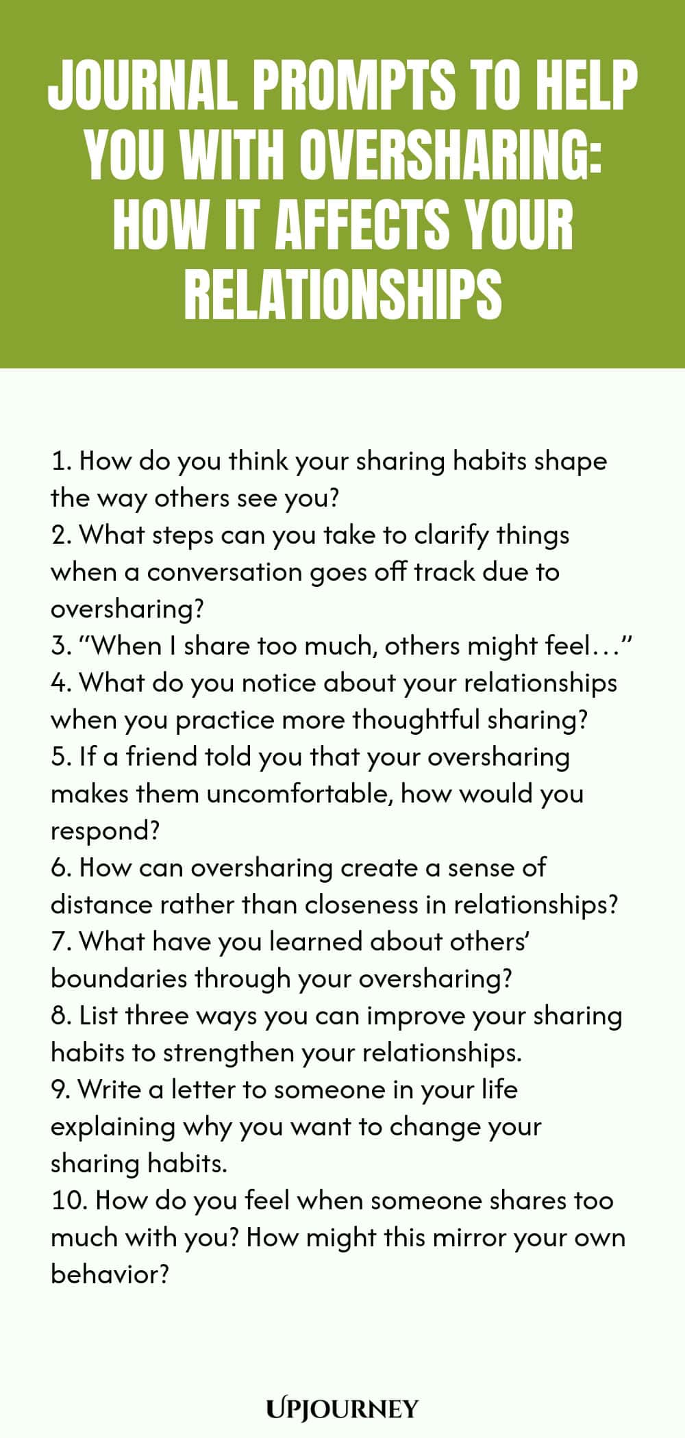 Journal Prompts to Help You with Oversharing: How It Affects Your Relationships 1. How do you think your sharing habits shape the way others see you? 2. What steps can you take to clarify things when a conversation goes off track due to oversharing? 3. “When I share too much, others might feel…” 4. What do you notice about your relationships when you practice more thoughtful sharing? 5. If a friend told you that your oversharing makes them uncomfortable, how would you respond? ...