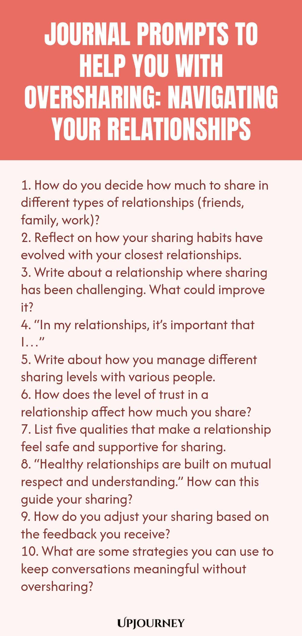 Journal Prompts to Help You with Oversharing: Navigating Your Relationships 1. How do you decide how much to share in different types of relationships (friends, family, work)? 2. Reflect on how your sharing habits have evolved with your closest relationships. 3. Write about a relationship where sharing has been challenging. What could improve it? 4. “In my relationships, it’s important that I…” 5. Write about how you manage different sharing levels with various people. 6. How d...