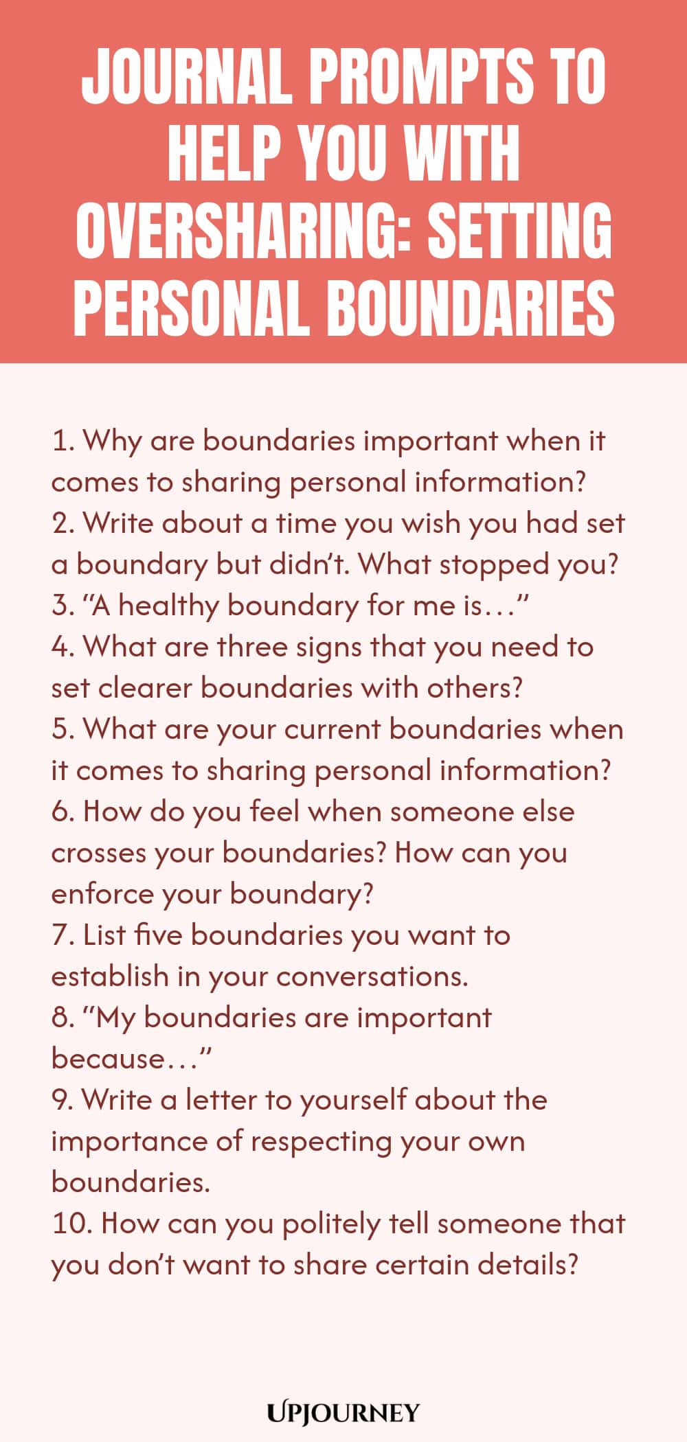 Journal Prompts to Help You with Oversharing: Setting Personal Boundaries 1. Why are boundaries important when it comes to sharing personal information? 2. Write about a time you wish you had set a boundary but didn’t. What stopped you? 3. “A healthy boundary for me is…” 4. What are three signs that you need to set clearer boundaries with others? 5. What are your current boundaries when it comes to sharing personal information? 6. How do you feel when someone else crosses your ...