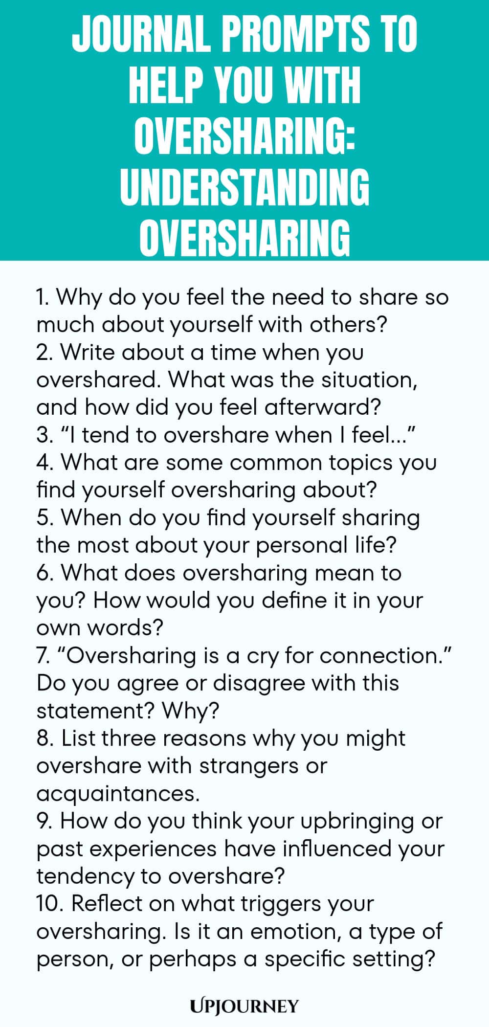 Journal Prompts to Help You with Oversharing: Understanding Oversharing 1. Why do you feel the need to share so much about yourself with others? 2. Write about a time when you overshared. What was the situation, and how did you feel afterward? 3. “I tend to overshare when I feel…” 4. What are some common topics you find yourself oversharing about? 5. When do you find yourself sharing the most about your personal life? 6. What does oversharing mean to you? How would you define i...