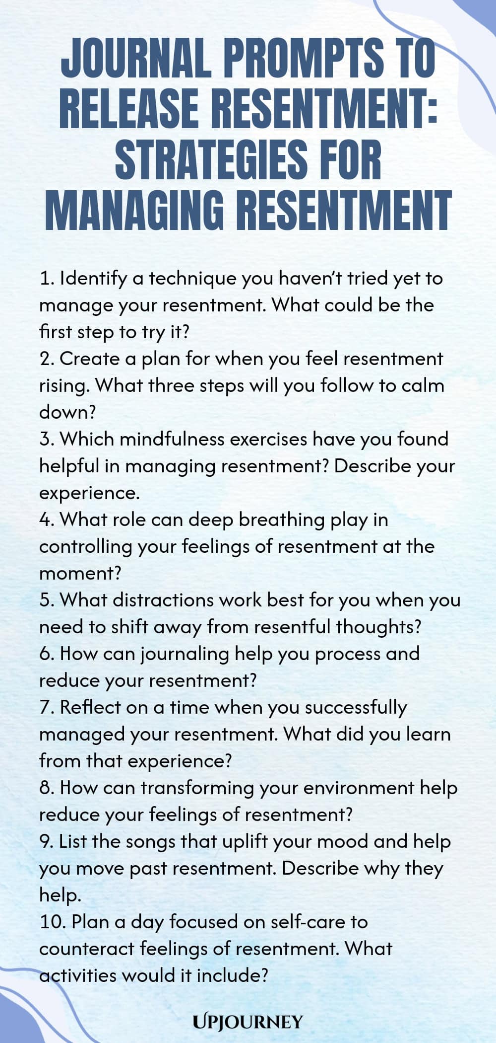 Journal Prompts to Release Resentment: Strategies for Managing Resentment 1. Identify a technique you haven’t tried yet to manage your resentment. What could be the first step to try it? 2. Create a plan for when you feel resentment rising. What three steps will you follow to calm down? 3. Which mindfulness exercises have you found helpful in managing resentment? Describe your experience. 4. What role can deep breathing play in controlling your feelings of resentment at the momen...