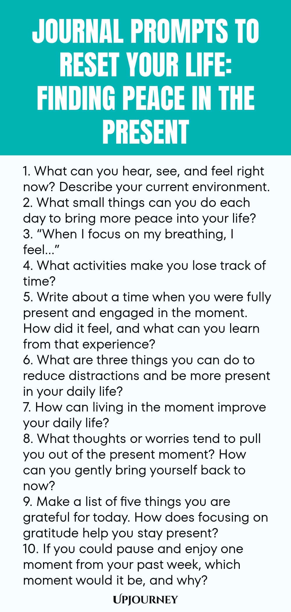 100 Journal Prompts to Reset Your Life: Finding Peace in the Present 1. What can you hear, see, and feel right now? Describe your current environment. 2. What small things can you do each day to bring more peace into your life? 3. “When I focus on my breathing, I feel…” 4. What activities make you lose track of time? 5. Write about a time when you were fully present and engaged in the moment. How did it feel, and what can you learn from that experience? 6. What are three things...
