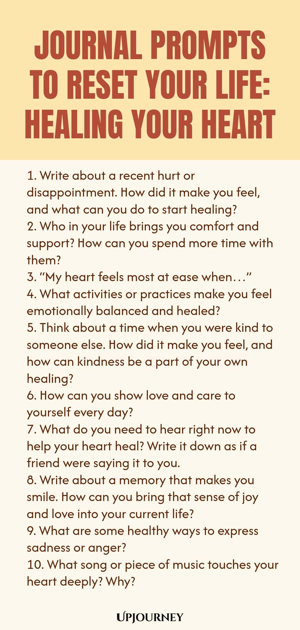 100 Journal Prompts to Reset Your Life: Healing Your Heart 1. Write about a recent hurt or disappointment. How did it make you feel, and what can you do to start healing? 2. Who in your life brings you comfort and support? How can you spend more time with them? 3. “My heart feels most at ease when…” 4. What activities or practices make you feel emotionally balanced and healed? 5. Think about a time when you were kind to someone else. How did it make you feel, and how can kindnes...