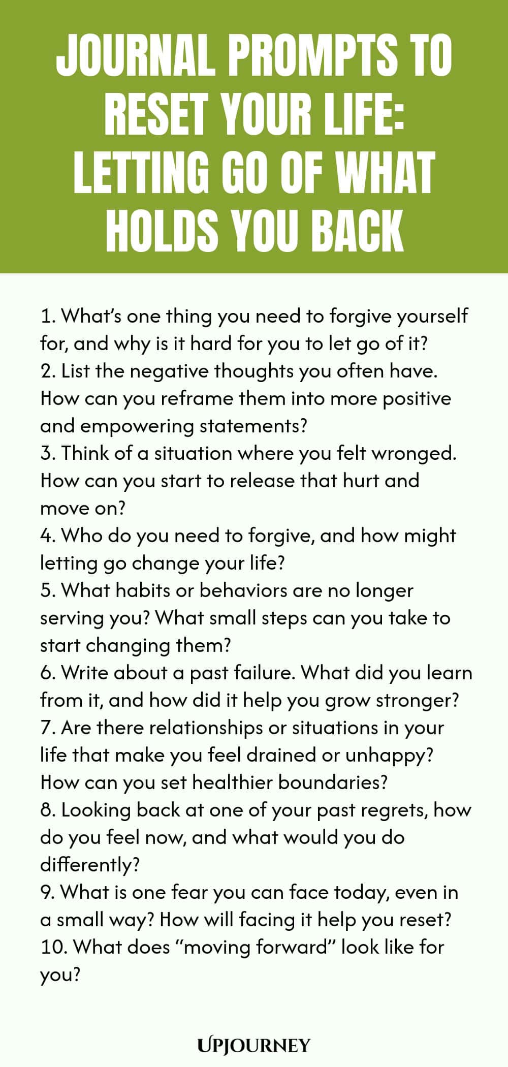 100 Journal Prompts to Reset Your Life: Letting Go of What Holds You Back 1. What’s one thing you need to forgive yourself for, and why is it hard for you to let go of it? 2. List the negative thoughts you often have. How can you reframe them into more positive and empowering statements? 3. Think of a situation where you felt wronged. How can you start to release that hurt and move on? 4. Who do you need to forgive, and how might letting go change your life? 5. What habits or be...