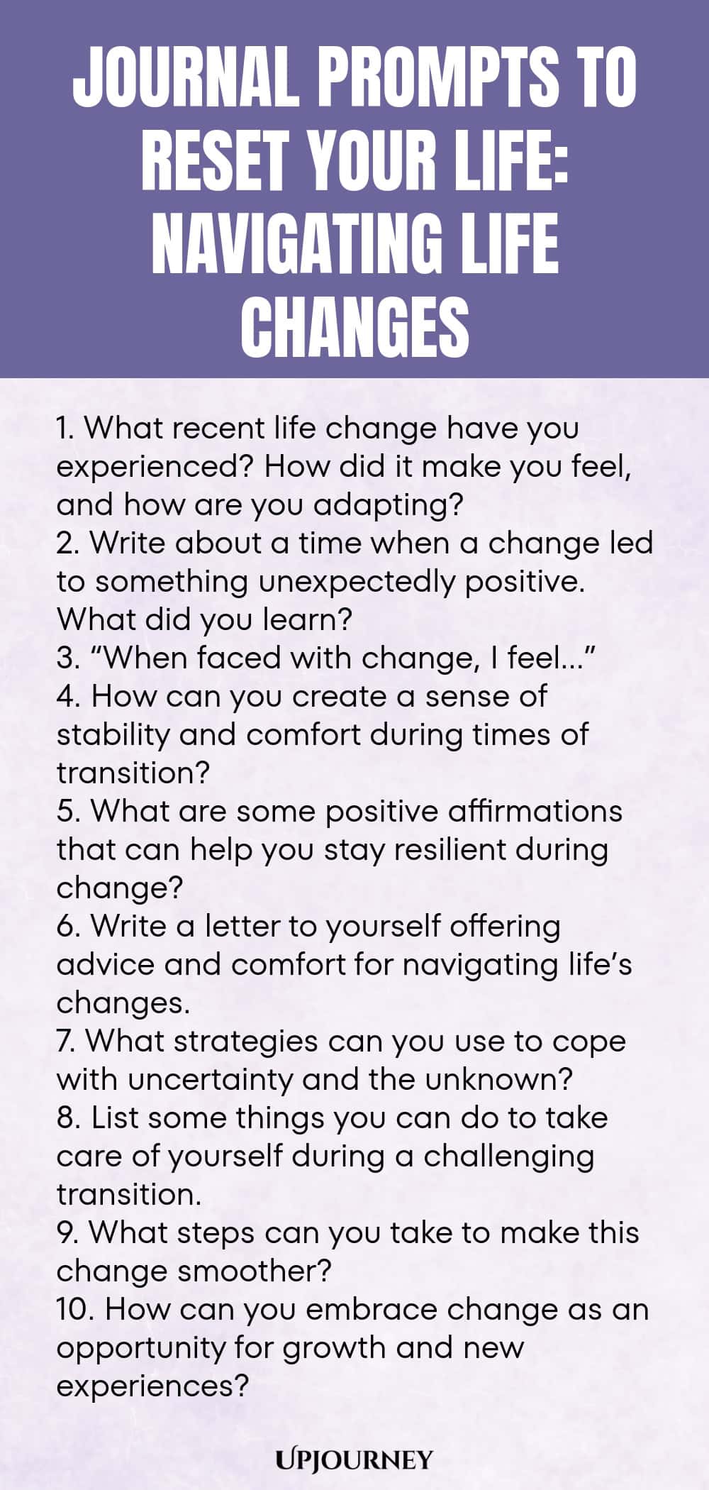 100 Journal Prompts to Reset Your Life: Navigating Life Changes 1. What recent life change have you experienced? How did it make you feel, and how are you adapting? 2. Write about a time when a change led to something unexpectedly positive. What did you learn? 3. “When faced with change, I feel…” 4. How can you create a sense of stability and comfort during times of transition? 5. What are some positive affirmations that can help you stay resilient during change? 6. Write a let...