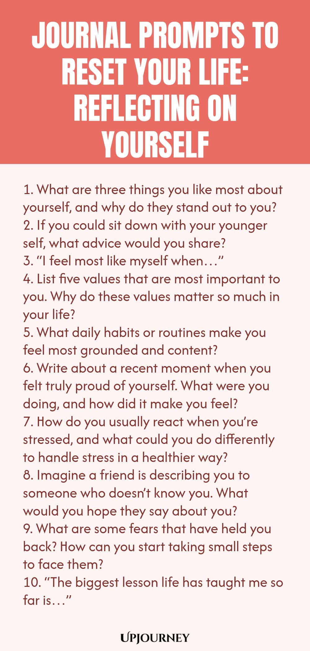 100 Journal Prompts to Reset Your Life: Reflecting on Yourself 1. What are three things you like most about yourself, and why do they stand out to you? 2. If you could sit down with your younger self, what advice would you share? 3. “I feel most like myself when…” 4. List five values that are most important to you. Why do these values matter so much in your life? 5. What daily habits or routines make you feel most grounded and content? 6. Write about a recent moment when you fe...