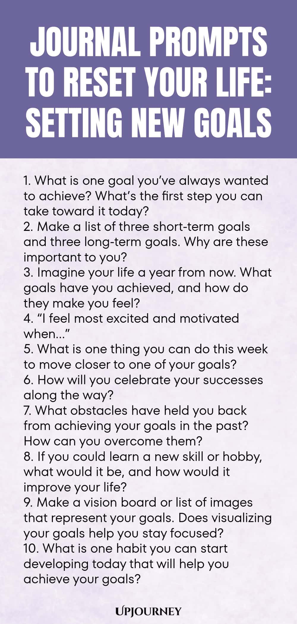 100 Journal Prompts to Reset Your Life: Setting New Goals 1. What is one goal you’ve always wanted to achieve? What’s the first step you can take toward it today? 2. Make a list of three short-term goals and three long-term goals. Why are these important to you? 3. Imagine your life a year from now. What goals have you achieved, and how do they make you feel? 4. “I feel most excited and motivated when…” 5. What is one thing you can do this week to move closer to one of your goal...