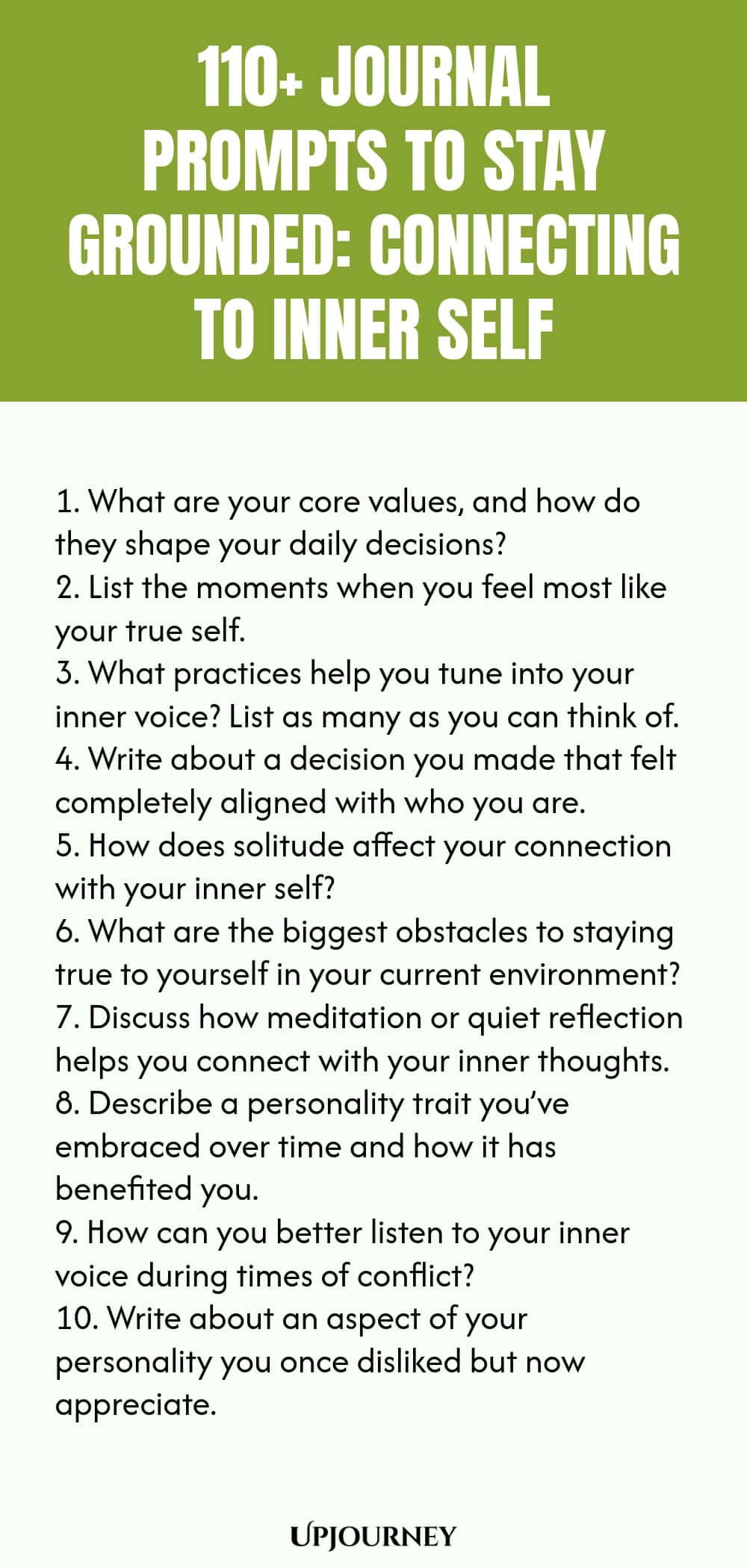110+ Journal Prompts to Stay Grounded: Connecting to Inner Self 1. What are your core values, and how do they shape your daily decisions? 2. List the moments when you feel most like your true self. 3. What practices help you tune into your inner voice? List as many as you can think of. 4. Write about a decision you made that felt completely aligned with who you are. 5. How does solitude affect your connection with your inner self? 6. What are the biggest obstacles to staying tr...