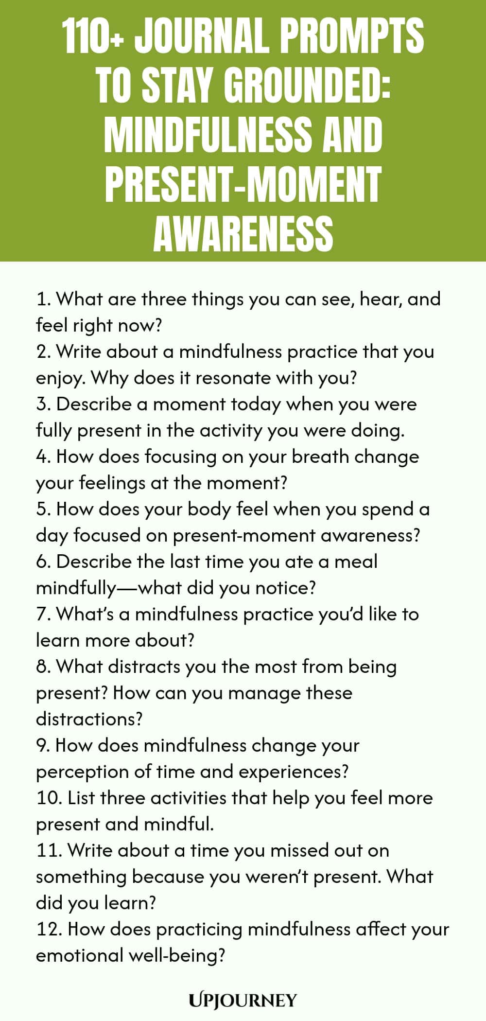 110+ Journal Prompts to Stay Grounded: Mindfulness and Present-Moment Awareness 1. What are three things you can see, hear, and feel right now? 2. Write about a mindfulness practice that you enjoy. Why does it resonate with you? 3. Describe a moment today when you were fully present in the activity you were doing. 4. How does focusing on your breath change your feelings at the moment? 5. How does your body feel when you spend a day focused on present-moment awareness? 6. Descri...