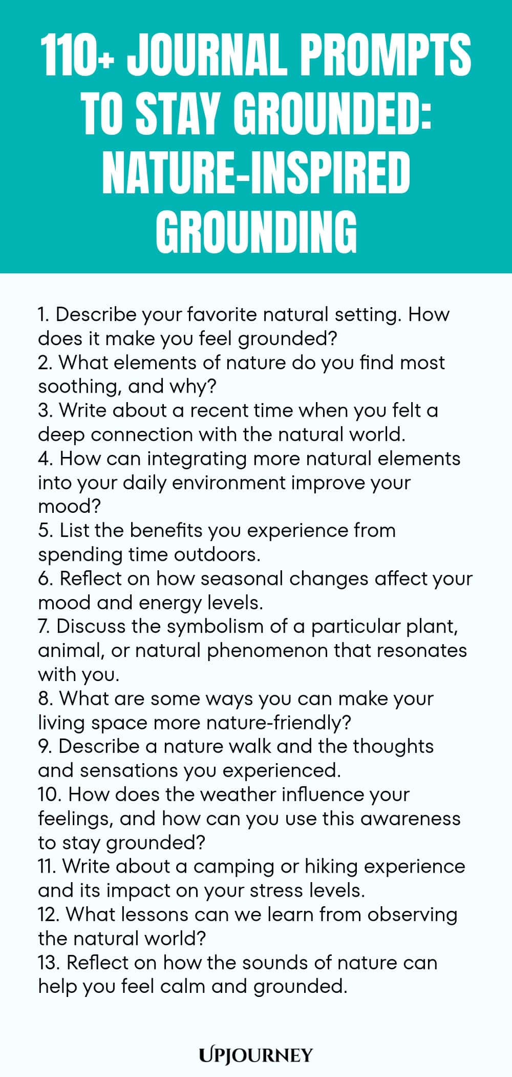 110+ Journal Prompts to Stay Grounded: Nature-Inspired Grounding 1. Describe your favorite natural setting. How does it make you feel grounded? 2. What elements of nature do you find most soothing, and why? 3. Write about a recent time when you felt a deep connection with the natural world. 4. How can integrating more natural elements into your daily environment improve your mood? 5. List the benefits you experience from spending time outdoors. 6. Reflect on how seasonal change...