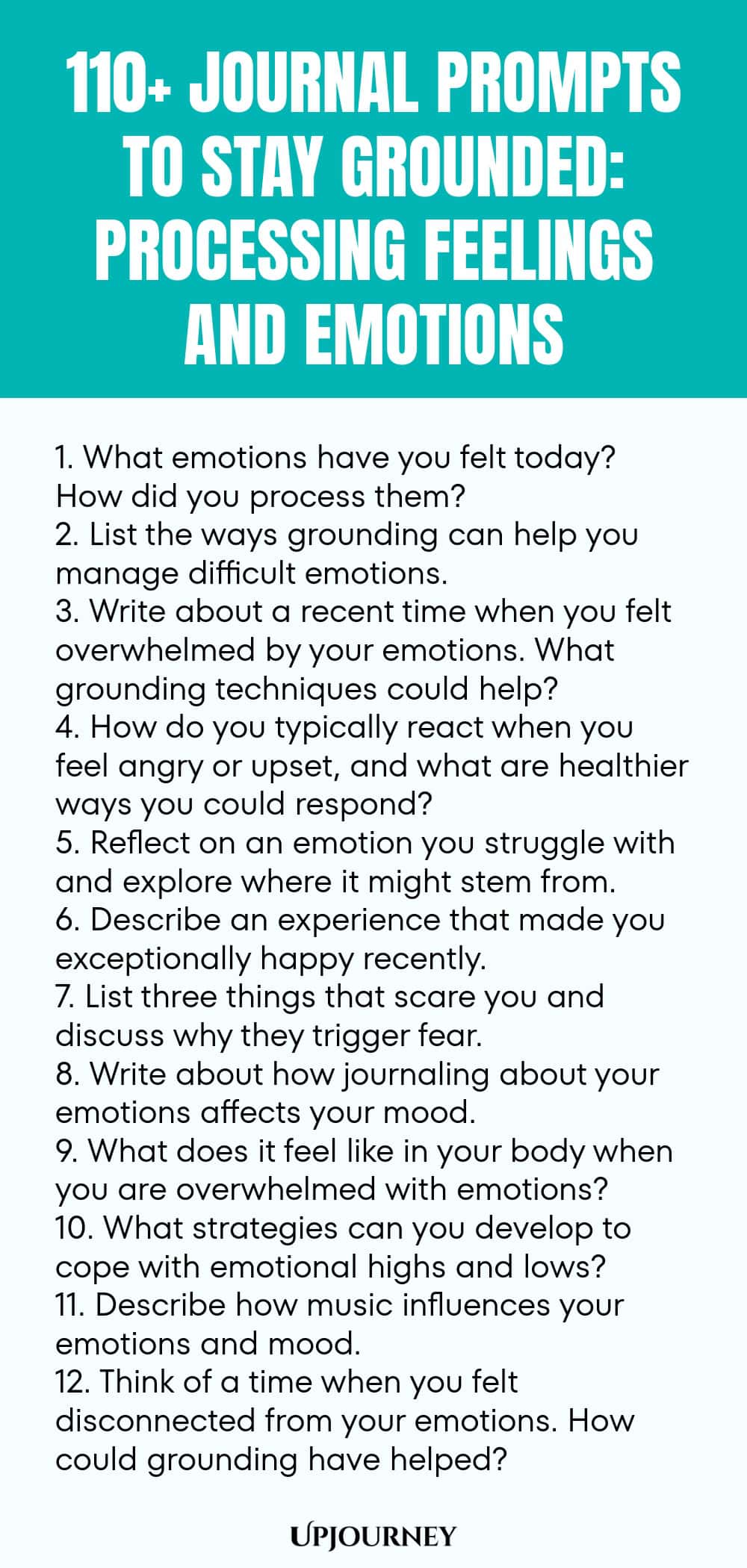 110+ Journal Prompts to Stay Grounded: Processing Feelings and Emotions 1. What emotions have you felt today? How did you process them? 2. List the ways grounding can help you manage difficult emotions. 3. Write about a recent time when you felt overwhelmed by your emotions. What grounding techniques could help? 4. How do you typically react when you feel angry or upset, and what are healthier ways you could respond? 5. Reflect on an emotion you struggle with and explore where i...