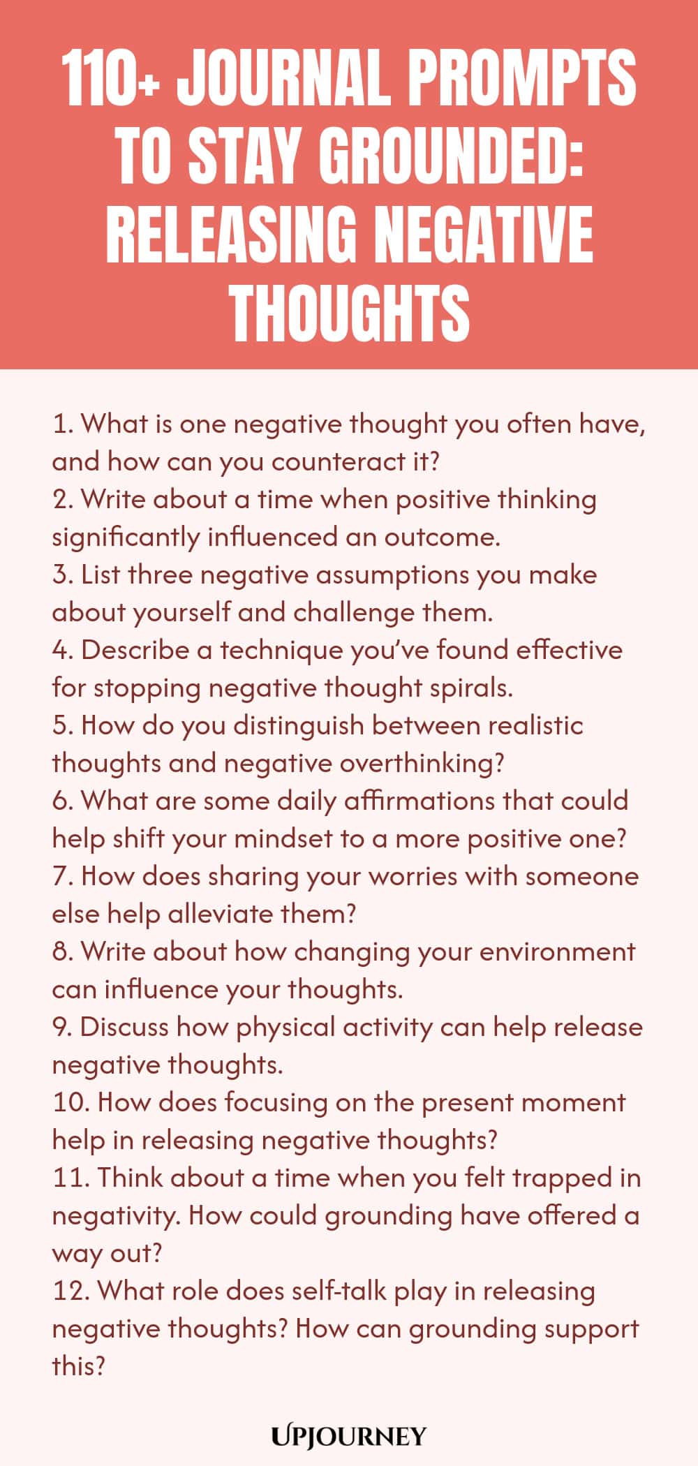 110+ Journal Prompts to Stay Grounded: Releasing Negative Thoughts 1. What is one negative thought you often have, and how can you counteract it? 2. Write about a time when positive thinking significantly influenced an outcome. 3. List three negative assumptions you make about yourself and challenge them. 4. Describe a technique you’ve found effective for stopping negative thought spirals. 5. How do you distinguish between realistic thoughts and negative overthinking? 6. What a...