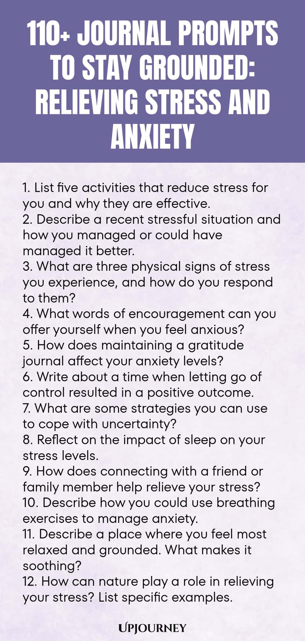 110+ Journal Prompts to Stay Grounded: Relieving Stress and Anxiety 1. List five activities that reduce stress for you and why they are effective. 2. Describe a recent stressful situation and how you managed or could have managed it better. 3. What are three physical signs of stress you experience, and how do you respond to them? 4. What words of encouragement can you offer yourself when you feel anxious? 5. How does maintaining a gratitude journal affect your anxiety levels? 6...