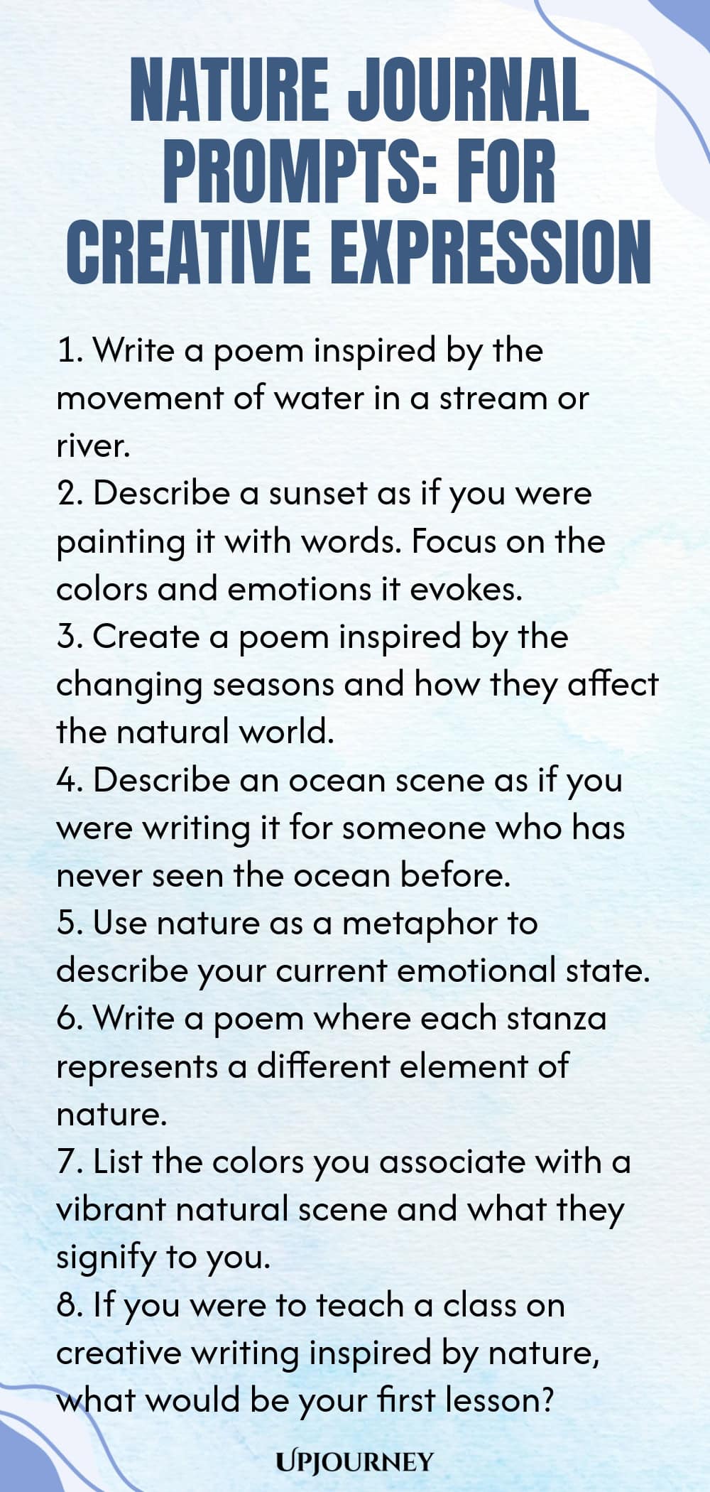 Nature Journal Prompts: For Creative Expression 1. Write a poem inspired by the movement of water in a stream or river. 2. Describe a sunset as if you were painting it with words. Focus on the colors and emotions it evokes. 3. Create a poem inspired by the changing seasons and how they affect the natural world. 4. Describe an ocean scene as if you were writing it for someone who has never seen the ocean before. 5. Use nature as a metaphor to describe your current emotional state...