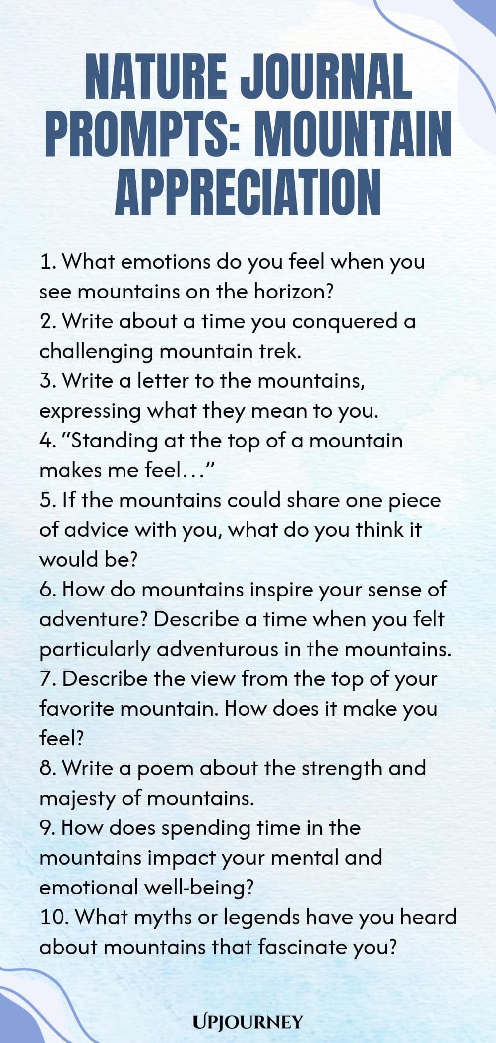 Nature Journal Prompts: Mountain Appreciation 1. What emotions do you feel when you see mountains on the horizon? 2. Write about a time you conquered a challenging mountain trek. 3. Write a letter to the mountains, expressing what they mean to you. 4. “Standing at the top of a mountain makes me feel…” 5. If the mountains could share one piece of advice with you, what do you think it would be? 6. How do mountains inspire your sense of adventure? Describe a time when you felt par...