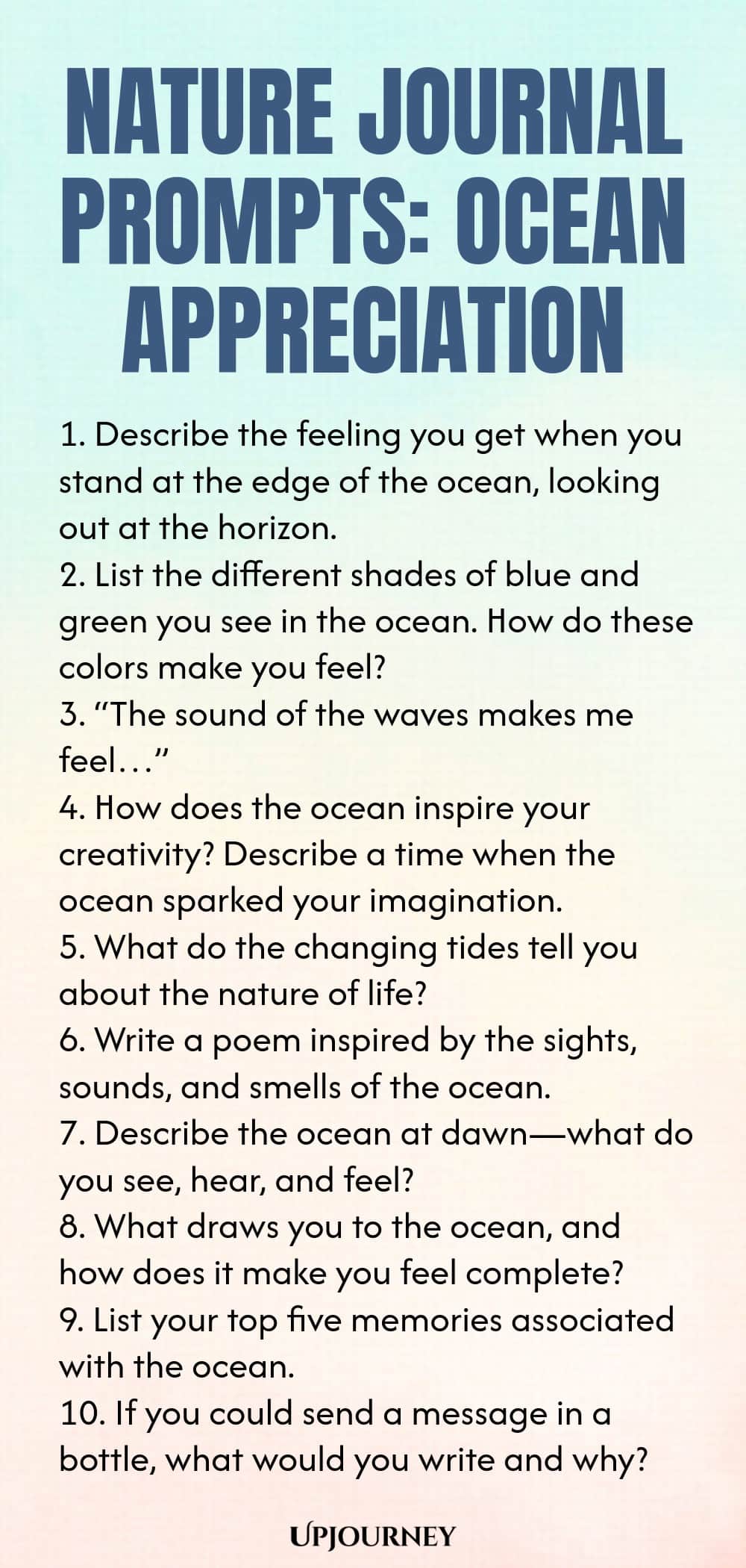 Nature Journal Prompts: Ocean Appreciation 1. Describe the feeling you get when you stand at the edge of the ocean, looking out at the horizon. 2. List the different shades of blue and green you see in the ocean. How do these colors make you feel? 3. “The sound of the waves makes me feel…” 4. How does the ocean inspire your creativity? Describe a time when the ocean sparked your imagination. 5. What do the changing tides tell you about the nature of life? 6. Write a poem inspir...