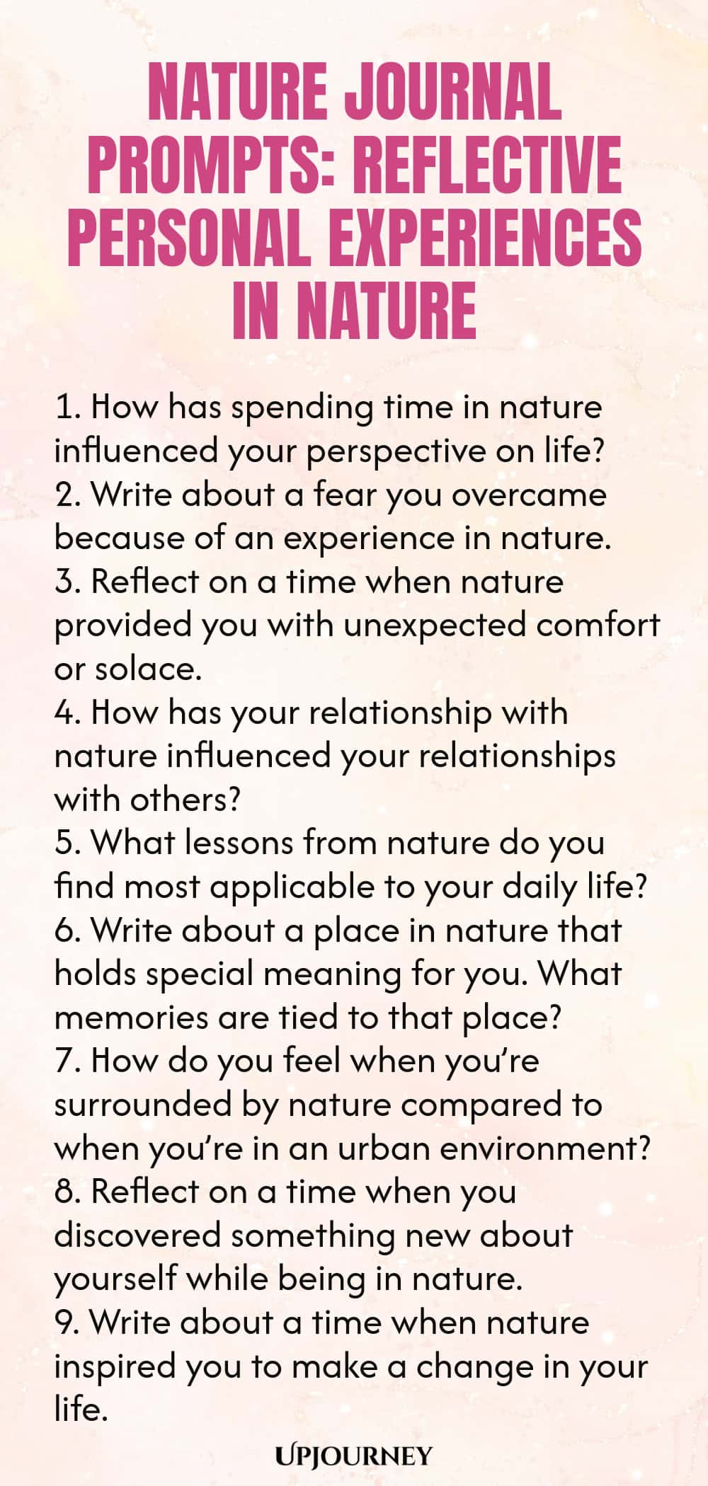 Nature Journal Prompts: Reflective Personal Experiences in Nature 1. How has spending time in nature influenced your perspective on life? 2. Write about a fear you overcame because of an experience in nature. 3. Reflect on a time when nature provided you with unexpected comfort or solace. 4. How has your relationship with nature influenced your relationships with others? 5. What lessons from nature do you find most applicable to your daily life? 6. Write about a place in nature...