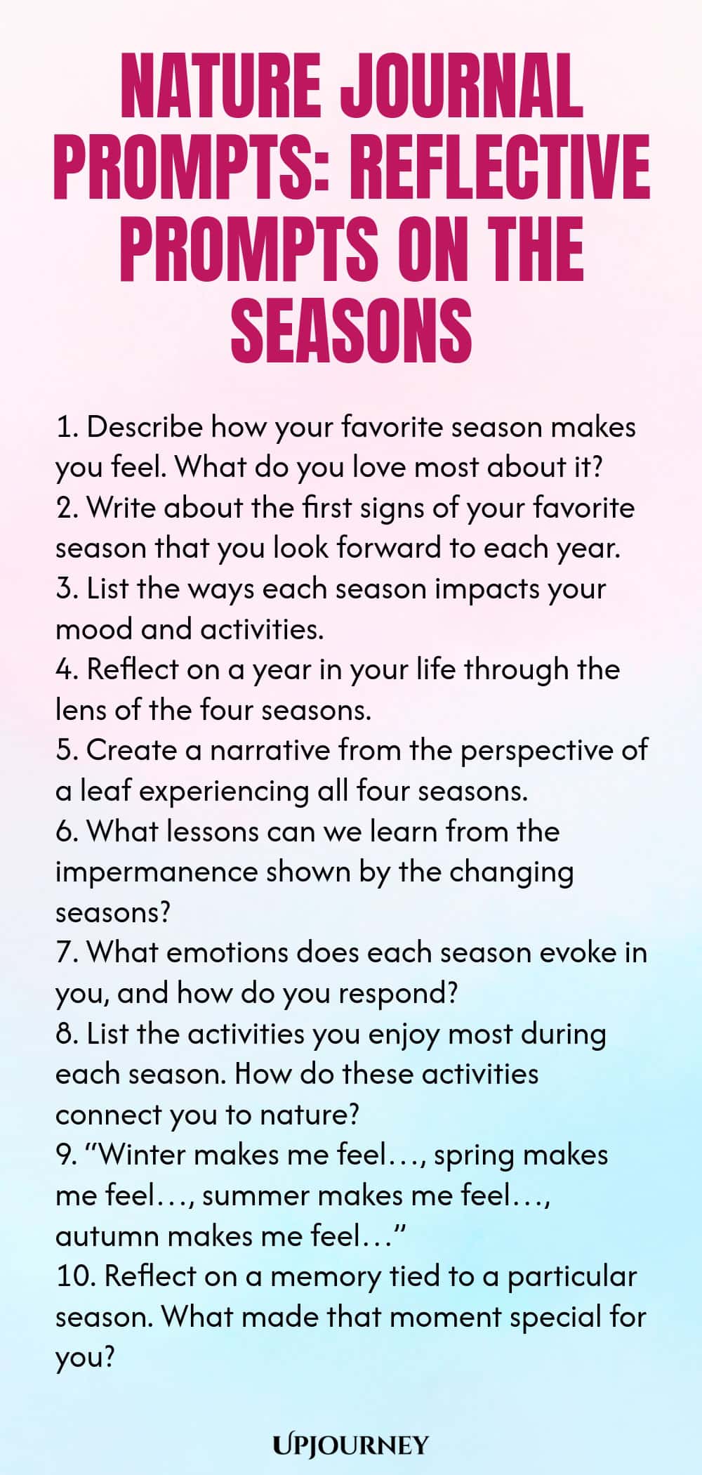 Nature Journal Prompts: Reflective Prompts on the Seasons 1. Describe how your favorite season makes you feel. What do you love most about it? 2. Write about the first signs of your favorite season that you look forward to each year. 3. List the ways each season impacts your mood and activities. 4. Reflect on a year in your life through the lens of the four seasons. 5. Create a narrative from the perspective of a leaf experiencing all four seasons. 6. What lessons can we learn ...